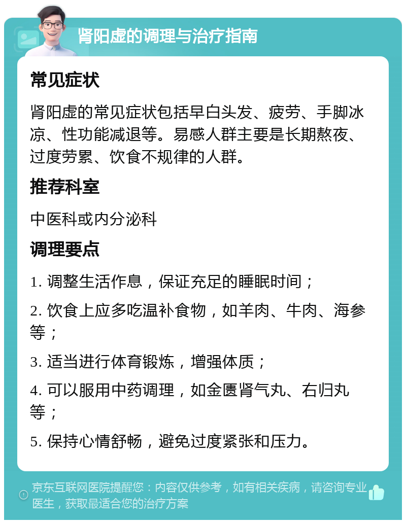 肾阳虚的调理与治疗指南 常见症状 肾阳虚的常见症状包括早白头发、疲劳、手脚冰凉、性功能减退等。易感人群主要是长期熬夜、过度劳累、饮食不规律的人群。 推荐科室 中医科或内分泌科 调理要点 1. 调整生活作息，保证充足的睡眠时间； 2. 饮食上应多吃温补食物，如羊肉、牛肉、海参等； 3. 适当进行体育锻炼，增强体质； 4. 可以服用中药调理，如金匮肾气丸、右归丸等； 5. 保持心情舒畅，避免过度紧张和压力。