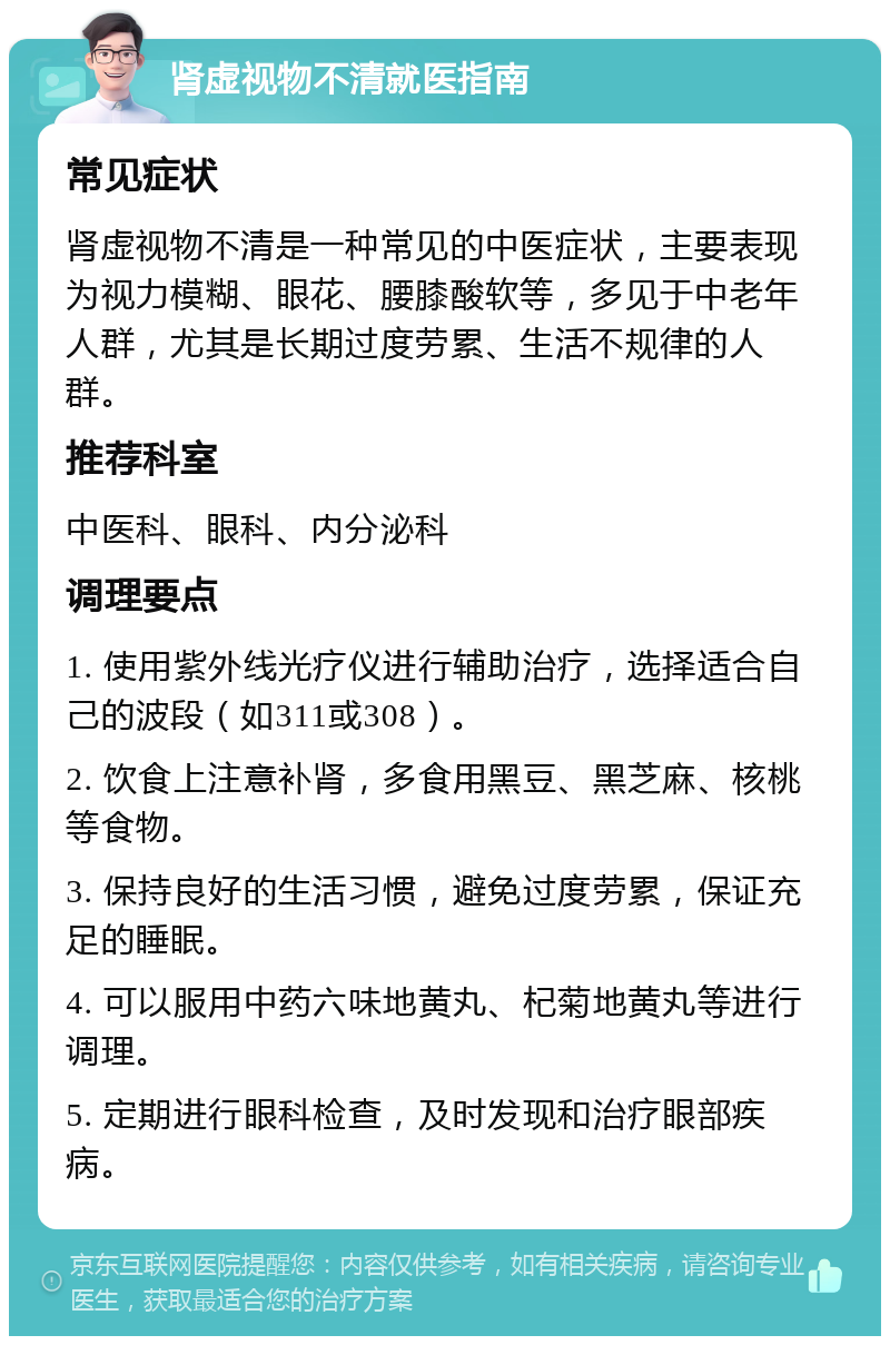 肾虚视物不清就医指南 常见症状 肾虚视物不清是一种常见的中医症状，主要表现为视力模糊、眼花、腰膝酸软等，多见于中老年人群，尤其是长期过度劳累、生活不规律的人群。 推荐科室 中医科、眼科、内分泌科 调理要点 1. 使用紫外线光疗仪进行辅助治疗，选择适合自己的波段（如311或308）。 2. 饮食上注意补肾，多食用黑豆、黑芝麻、核桃等食物。 3. 保持良好的生活习惯，避免过度劳累，保证充足的睡眠。 4. 可以服用中药六味地黄丸、杞菊地黄丸等进行调理。 5. 定期进行眼科检查，及时发现和治疗眼部疾病。