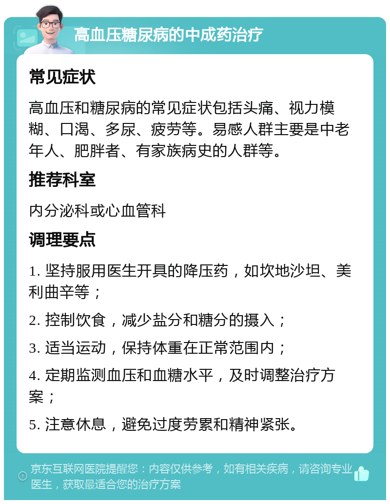 高血压糖尿病的中成药治疗 常见症状 高血压和糖尿病的常见症状包括头痛、视力模糊、口渴、多尿、疲劳等。易感人群主要是中老年人、肥胖者、有家族病史的人群等。 推荐科室 内分泌科或心血管科 调理要点 1. 坚持服用医生开具的降压药，如坎地沙坦、美利曲辛等； 2. 控制饮食，减少盐分和糖分的摄入； 3. 适当运动，保持体重在正常范围内； 4. 定期监测血压和血糖水平，及时调整治疗方案； 5. 注意休息，避免过度劳累和精神紧张。