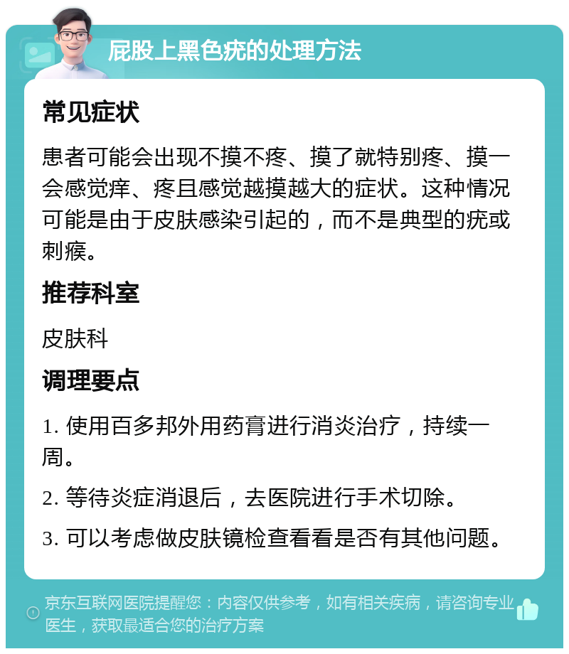 屁股上黑色疣的处理方法 常见症状 患者可能会出现不摸不疼、摸了就特别疼、摸一会感觉痒、疼且感觉越摸越大的症状。这种情况可能是由于皮肤感染引起的，而不是典型的疣或刺瘊。 推荐科室 皮肤科 调理要点 1. 使用百多邦外用药膏进行消炎治疗，持续一周。 2. 等待炎症消退后，去医院进行手术切除。 3. 可以考虑做皮肤镜检查看看是否有其他问题。