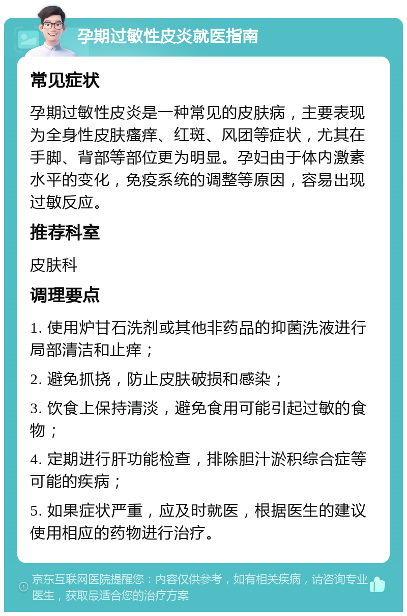 孕期过敏性皮炎就医指南 常见症状 孕期过敏性皮炎是一种常见的皮肤病，主要表现为全身性皮肤瘙痒、红斑、风团等症状，尤其在手脚、背部等部位更为明显。孕妇由于体内激素水平的变化，免疫系统的调整等原因，容易出现过敏反应。 推荐科室 皮肤科 调理要点 1. 使用炉甘石洗剂或其他非药品的抑菌洗液进行局部清洁和止痒； 2. 避免抓挠，防止皮肤破损和感染； 3. 饮食上保持清淡，避免食用可能引起过敏的食物； 4. 定期进行肝功能检查，排除胆汁淤积综合症等可能的疾病； 5. 如果症状严重，应及时就医，根据医生的建议使用相应的药物进行治疗。