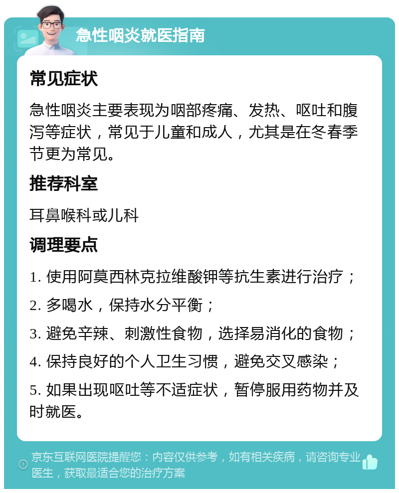 急性咽炎就医指南 常见症状 急性咽炎主要表现为咽部疼痛、发热、呕吐和腹泻等症状，常见于儿童和成人，尤其是在冬春季节更为常见。 推荐科室 耳鼻喉科或儿科 调理要点 1. 使用阿莫西林克拉维酸钾等抗生素进行治疗； 2. 多喝水，保持水分平衡； 3. 避免辛辣、刺激性食物，选择易消化的食物； 4. 保持良好的个人卫生习惯，避免交叉感染； 5. 如果出现呕吐等不适症状，暂停服用药物并及时就医。