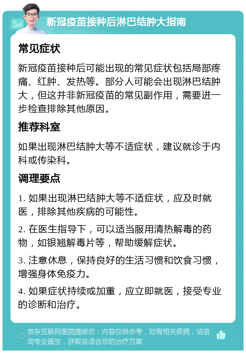 新冠疫苗接种后淋巴结肿大指南 常见症状 新冠疫苗接种后可能出现的常见症状包括局部疼痛、红肿、发热等。部分人可能会出现淋巴结肿大，但这并非新冠疫苗的常见副作用，需要进一步检查排除其他原因。 推荐科室 如果出现淋巴结肿大等不适症状，建议就诊于内科或传染科。 调理要点 1. 如果出现淋巴结肿大等不适症状，应及时就医，排除其他疾病的可能性。 2. 在医生指导下，可以适当服用清热解毒的药物，如银翘解毒片等，帮助缓解症状。 3. 注意休息，保持良好的生活习惯和饮食习惯，增强身体免疫力。 4. 如果症状持续或加重，应立即就医，接受专业的诊断和治疗。