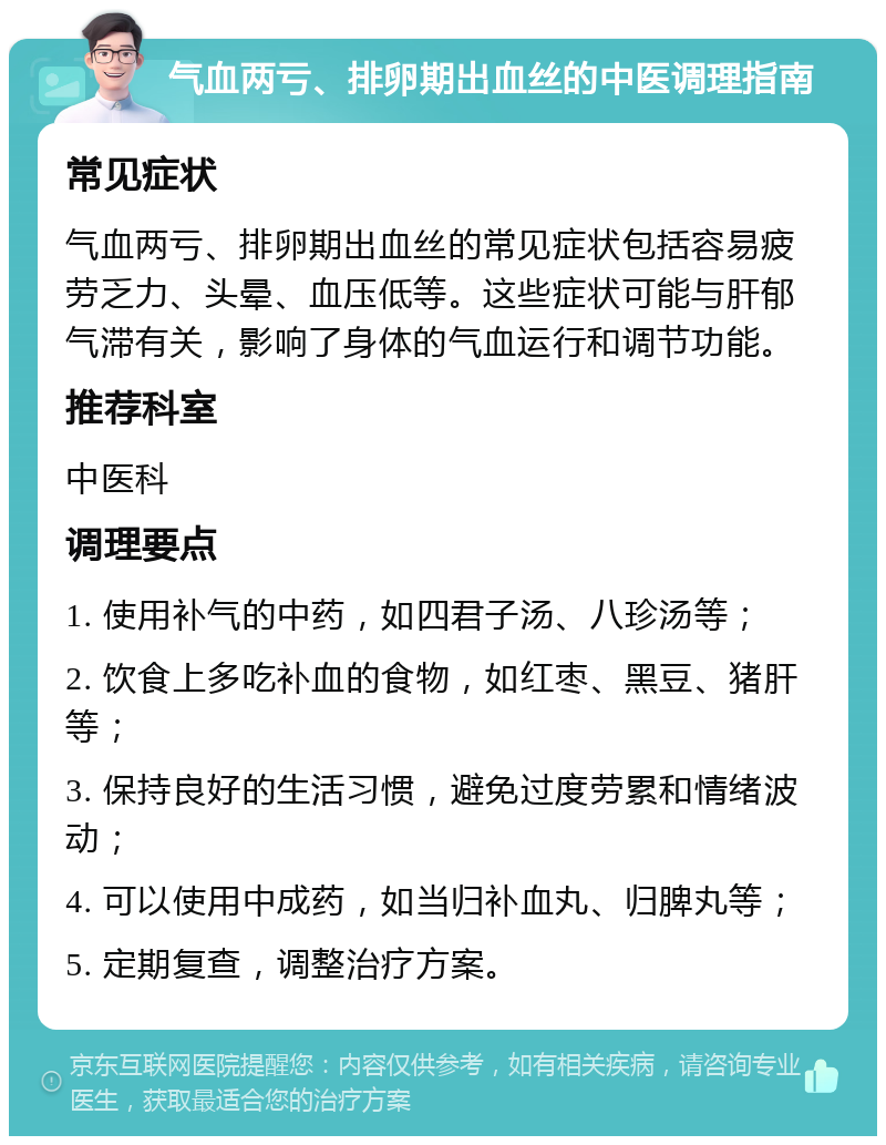 气血两亏、排卵期出血丝的中医调理指南 常见症状 气血两亏、排卵期出血丝的常见症状包括容易疲劳乏力、头晕、血压低等。这些症状可能与肝郁气滞有关，影响了身体的气血运行和调节功能。 推荐科室 中医科 调理要点 1. 使用补气的中药，如四君子汤、八珍汤等； 2. 饮食上多吃补血的食物，如红枣、黑豆、猪肝等； 3. 保持良好的生活习惯，避免过度劳累和情绪波动； 4. 可以使用中成药，如当归补血丸、归脾丸等； 5. 定期复查，调整治疗方案。