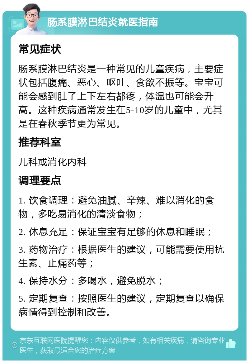 肠系膜淋巴结炎就医指南 常见症状 肠系膜淋巴结炎是一种常见的儿童疾病，主要症状包括腹痛、恶心、呕吐、食欲不振等。宝宝可能会感到肚子上下左右都疼，体温也可能会升高。这种疾病通常发生在5-10岁的儿童中，尤其是在春秋季节更为常见。 推荐科室 儿科或消化内科 调理要点 1. 饮食调理：避免油腻、辛辣、难以消化的食物，多吃易消化的清淡食物； 2. 休息充足：保证宝宝有足够的休息和睡眠； 3. 药物治疗：根据医生的建议，可能需要使用抗生素、止痛药等； 4. 保持水分：多喝水，避免脱水； 5. 定期复查：按照医生的建议，定期复查以确保病情得到控制和改善。