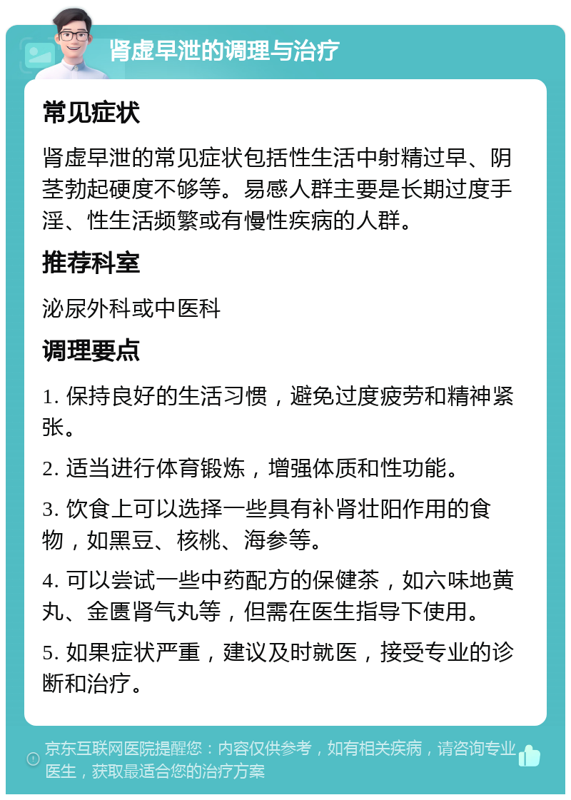 肾虚早泄的调理与治疗 常见症状 肾虚早泄的常见症状包括性生活中射精过早、阴茎勃起硬度不够等。易感人群主要是长期过度手淫、性生活频繁或有慢性疾病的人群。 推荐科室 泌尿外科或中医科 调理要点 1. 保持良好的生活习惯，避免过度疲劳和精神紧张。 2. 适当进行体育锻炼，增强体质和性功能。 3. 饮食上可以选择一些具有补肾壮阳作用的食物，如黑豆、核桃、海参等。 4. 可以尝试一些中药配方的保健茶，如六味地黄丸、金匮肾气丸等，但需在医生指导下使用。 5. 如果症状严重，建议及时就医，接受专业的诊断和治疗。