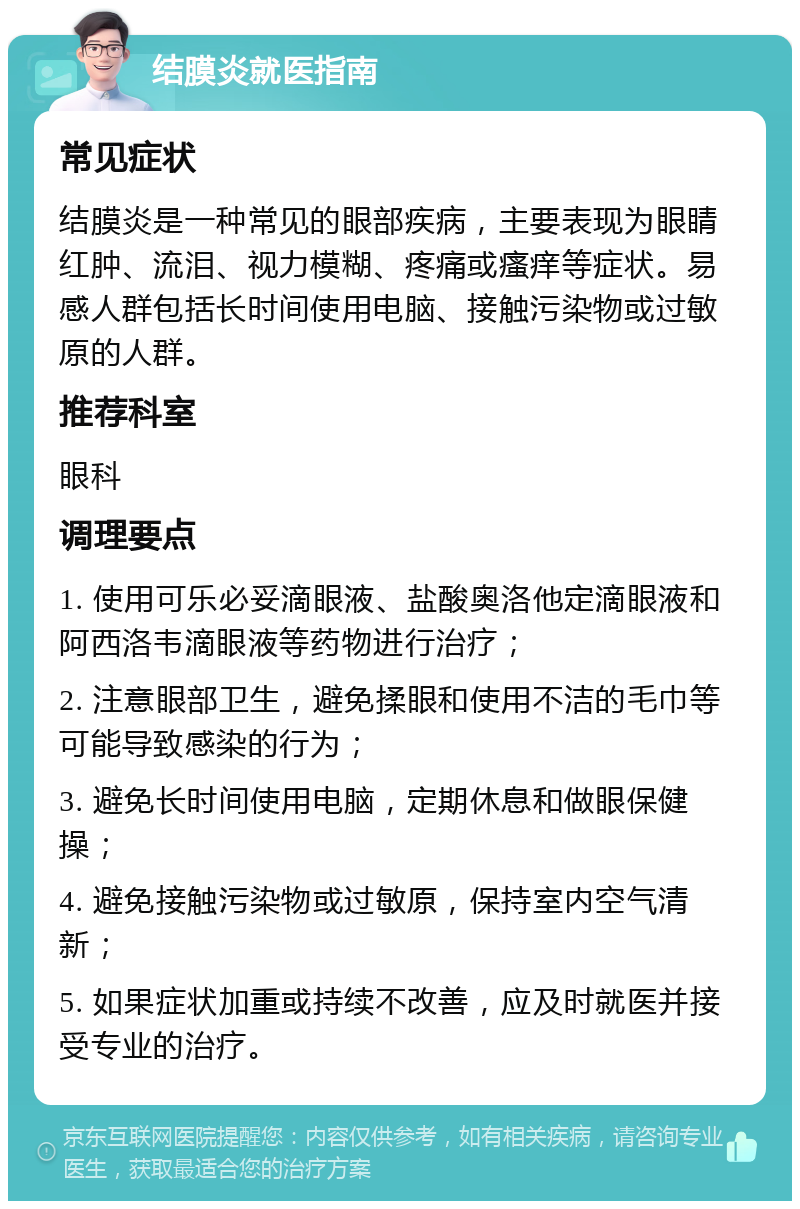 结膜炎就医指南 常见症状 结膜炎是一种常见的眼部疾病，主要表现为眼睛红肿、流泪、视力模糊、疼痛或瘙痒等症状。易感人群包括长时间使用电脑、接触污染物或过敏原的人群。 推荐科室 眼科 调理要点 1. 使用可乐必妥滴眼液、盐酸奥洛他定滴眼液和阿西洛韦滴眼液等药物进行治疗； 2. 注意眼部卫生，避免揉眼和使用不洁的毛巾等可能导致感染的行为； 3. 避免长时间使用电脑，定期休息和做眼保健操； 4. 避免接触污染物或过敏原，保持室内空气清新； 5. 如果症状加重或持续不改善，应及时就医并接受专业的治疗。