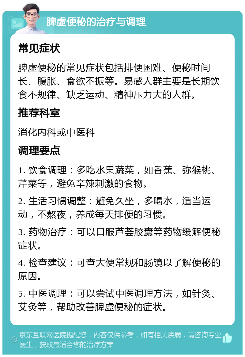 脾虚便秘的治疗与调理 常见症状 脾虚便秘的常见症状包括排便困难、便秘时间长、腹胀、食欲不振等。易感人群主要是长期饮食不规律、缺乏运动、精神压力大的人群。 推荐科室 消化内科或中医科 调理要点 1. 饮食调理：多吃水果蔬菜，如香蕉、弥猴桃、芹菜等，避免辛辣刺激的食物。 2. 生活习惯调整：避免久坐，多喝水，适当运动，不熬夜，养成每天排便的习惯。 3. 药物治疗：可以口服芦荟胶囊等药物缓解便秘症状。 4. 检查建议：可查大便常规和肠镜以了解便秘的原因。 5. 中医调理：可以尝试中医调理方法，如针灸、艾灸等，帮助改善脾虚便秘的症状。