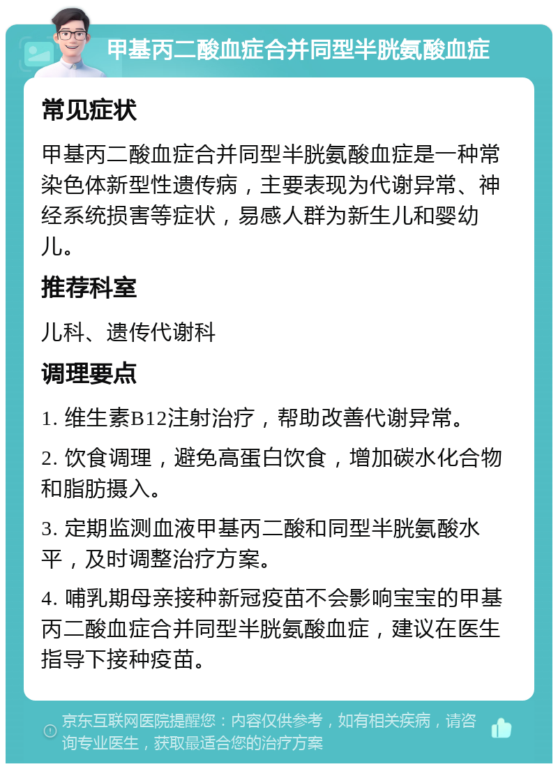 甲基丙二酸血症合并同型半胱氨酸血症 常见症状 甲基丙二酸血症合并同型半胱氨酸血症是一种常染色体新型性遗传病，主要表现为代谢异常、神经系统损害等症状，易感人群为新生儿和婴幼儿。 推荐科室 儿科、遗传代谢科 调理要点 1. 维生素B12注射治疗，帮助改善代谢异常。 2. 饮食调理，避免高蛋白饮食，增加碳水化合物和脂肪摄入。 3. 定期监测血液甲基丙二酸和同型半胱氨酸水平，及时调整治疗方案。 4. 哺乳期母亲接种新冠疫苗不会影响宝宝的甲基丙二酸血症合并同型半胱氨酸血症，建议在医生指导下接种疫苗。