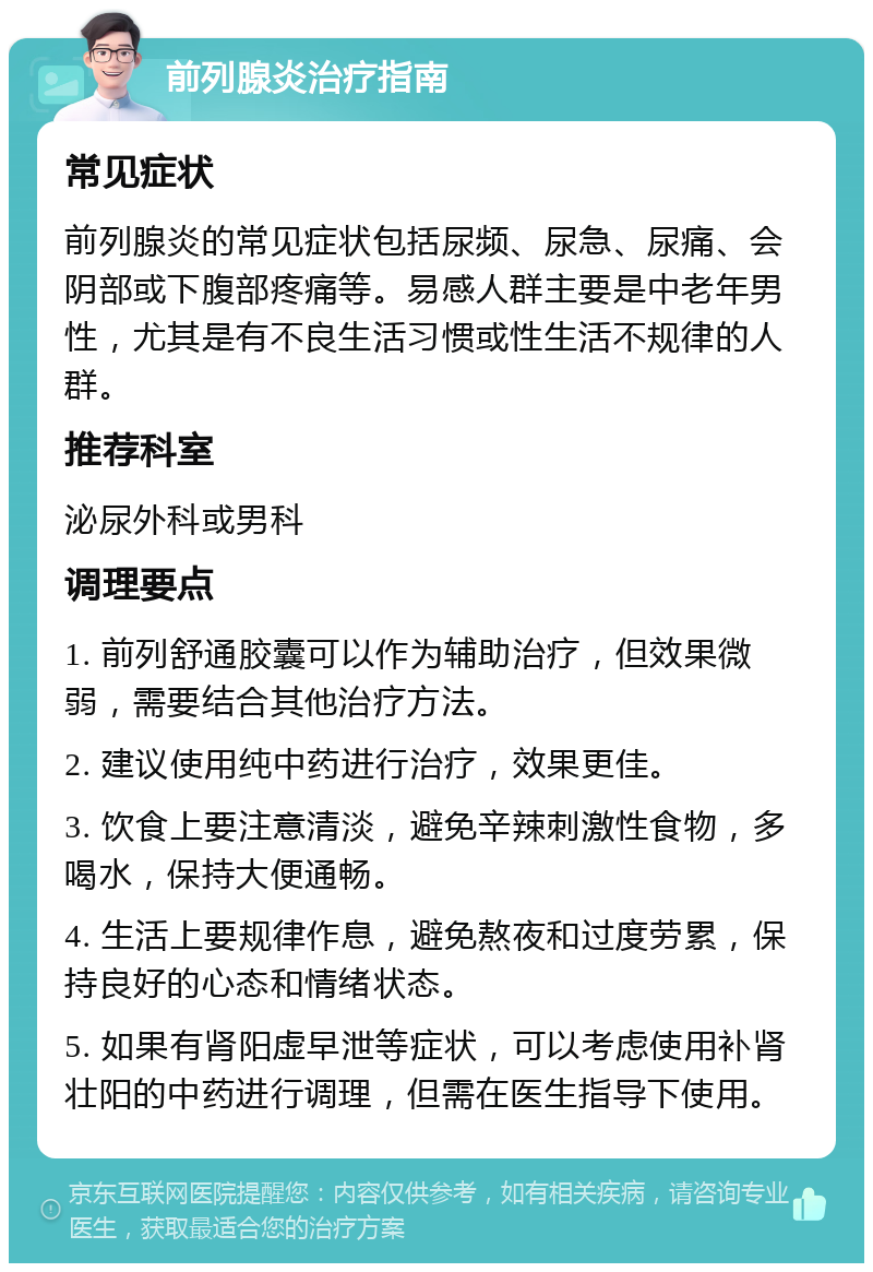 前列腺炎治疗指南 常见症状 前列腺炎的常见症状包括尿频、尿急、尿痛、会阴部或下腹部疼痛等。易感人群主要是中老年男性，尤其是有不良生活习惯或性生活不规律的人群。 推荐科室 泌尿外科或男科 调理要点 1. 前列舒通胶囊可以作为辅助治疗，但效果微弱，需要结合其他治疗方法。 2. 建议使用纯中药进行治疗，效果更佳。 3. 饮食上要注意清淡，避免辛辣刺激性食物，多喝水，保持大便通畅。 4. 生活上要规律作息，避免熬夜和过度劳累，保持良好的心态和情绪状态。 5. 如果有肾阳虚早泄等症状，可以考虑使用补肾壮阳的中药进行调理，但需在医生指导下使用。