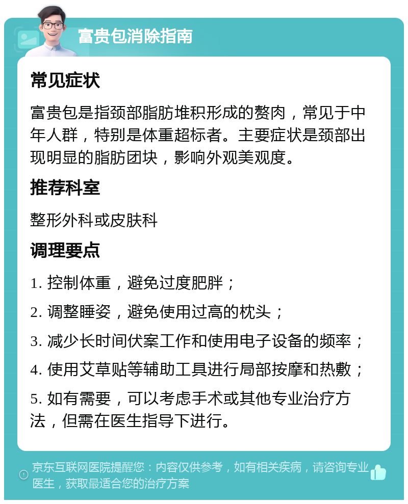 富贵包消除指南 常见症状 富贵包是指颈部脂肪堆积形成的赘肉，常见于中年人群，特别是体重超标者。主要症状是颈部出现明显的脂肪团块，影响外观美观度。 推荐科室 整形外科或皮肤科 调理要点 1. 控制体重，避免过度肥胖； 2. 调整睡姿，避免使用过高的枕头； 3. 减少长时间伏案工作和使用电子设备的频率； 4. 使用艾草贴等辅助工具进行局部按摩和热敷； 5. 如有需要，可以考虑手术或其他专业治疗方法，但需在医生指导下进行。