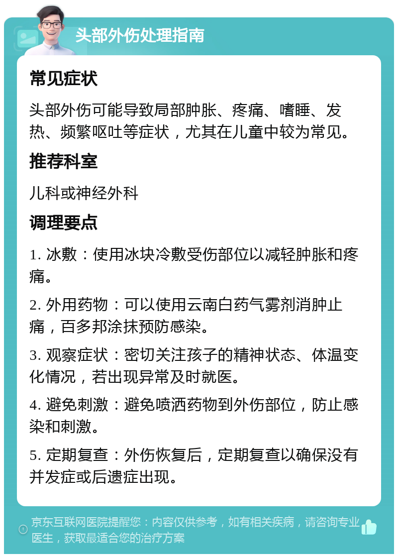 头部外伤处理指南 常见症状 头部外伤可能导致局部肿胀、疼痛、嗜睡、发热、频繁呕吐等症状，尤其在儿童中较为常见。 推荐科室 儿科或神经外科 调理要点 1. 冰敷：使用冰块冷敷受伤部位以减轻肿胀和疼痛。 2. 外用药物：可以使用云南白药气雾剂消肿止痛，百多邦涂抹预防感染。 3. 观察症状：密切关注孩子的精神状态、体温变化情况，若出现异常及时就医。 4. 避免刺激：避免喷洒药物到外伤部位，防止感染和刺激。 5. 定期复查：外伤恢复后，定期复查以确保没有并发症或后遗症出现。