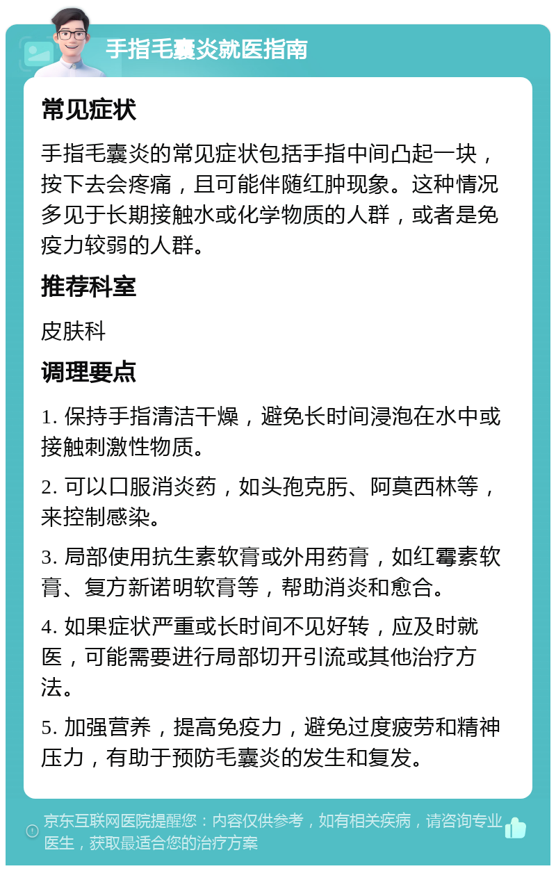 手指毛囊炎就医指南 常见症状 手指毛囊炎的常见症状包括手指中间凸起一块，按下去会疼痛，且可能伴随红肿现象。这种情况多见于长期接触水或化学物质的人群，或者是免疫力较弱的人群。 推荐科室 皮肤科 调理要点 1. 保持手指清洁干燥，避免长时间浸泡在水中或接触刺激性物质。 2. 可以口服消炎药，如头孢克肟、阿莫西林等，来控制感染。 3. 局部使用抗生素软膏或外用药膏，如红霉素软膏、复方新诺明软膏等，帮助消炎和愈合。 4. 如果症状严重或长时间不见好转，应及时就医，可能需要进行局部切开引流或其他治疗方法。 5. 加强营养，提高免疫力，避免过度疲劳和精神压力，有助于预防毛囊炎的发生和复发。