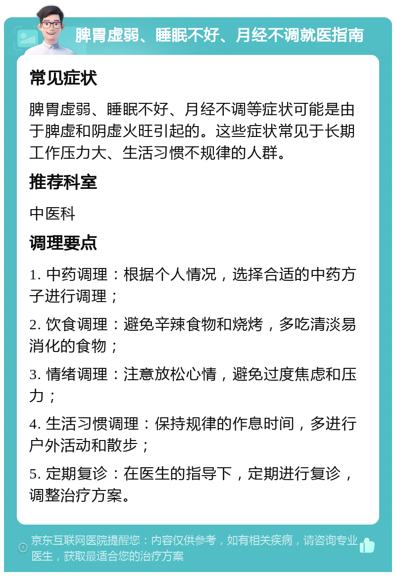 脾胃虚弱、睡眠不好、月经不调就医指南 常见症状 脾胃虚弱、睡眠不好、月经不调等症状可能是由于脾虚和阴虚火旺引起的。这些症状常见于长期工作压力大、生活习惯不规律的人群。 推荐科室 中医科 调理要点 1. 中药调理：根据个人情况，选择合适的中药方子进行调理； 2. 饮食调理：避免辛辣食物和烧烤，多吃清淡易消化的食物； 3. 情绪调理：注意放松心情，避免过度焦虑和压力； 4. 生活习惯调理：保持规律的作息时间，多进行户外活动和散步； 5. 定期复诊：在医生的指导下，定期进行复诊，调整治疗方案。