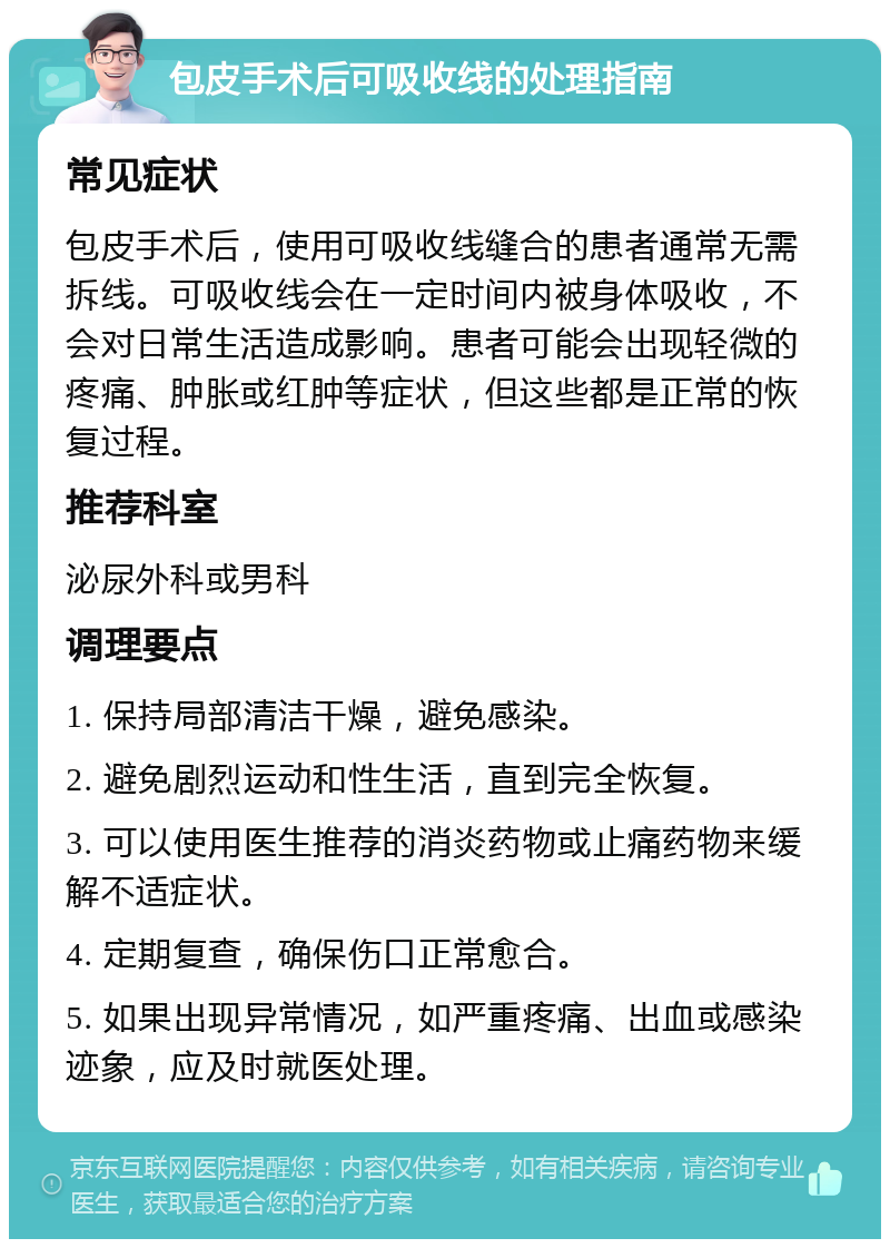 包皮手术后可吸收线的处理指南 常见症状 包皮手术后，使用可吸收线缝合的患者通常无需拆线。可吸收线会在一定时间内被身体吸收，不会对日常生活造成影响。患者可能会出现轻微的疼痛、肿胀或红肿等症状，但这些都是正常的恢复过程。 推荐科室 泌尿外科或男科 调理要点 1. 保持局部清洁干燥，避免感染。 2. 避免剧烈运动和性生活，直到完全恢复。 3. 可以使用医生推荐的消炎药物或止痛药物来缓解不适症状。 4. 定期复查，确保伤口正常愈合。 5. 如果出现异常情况，如严重疼痛、出血或感染迹象，应及时就医处理。