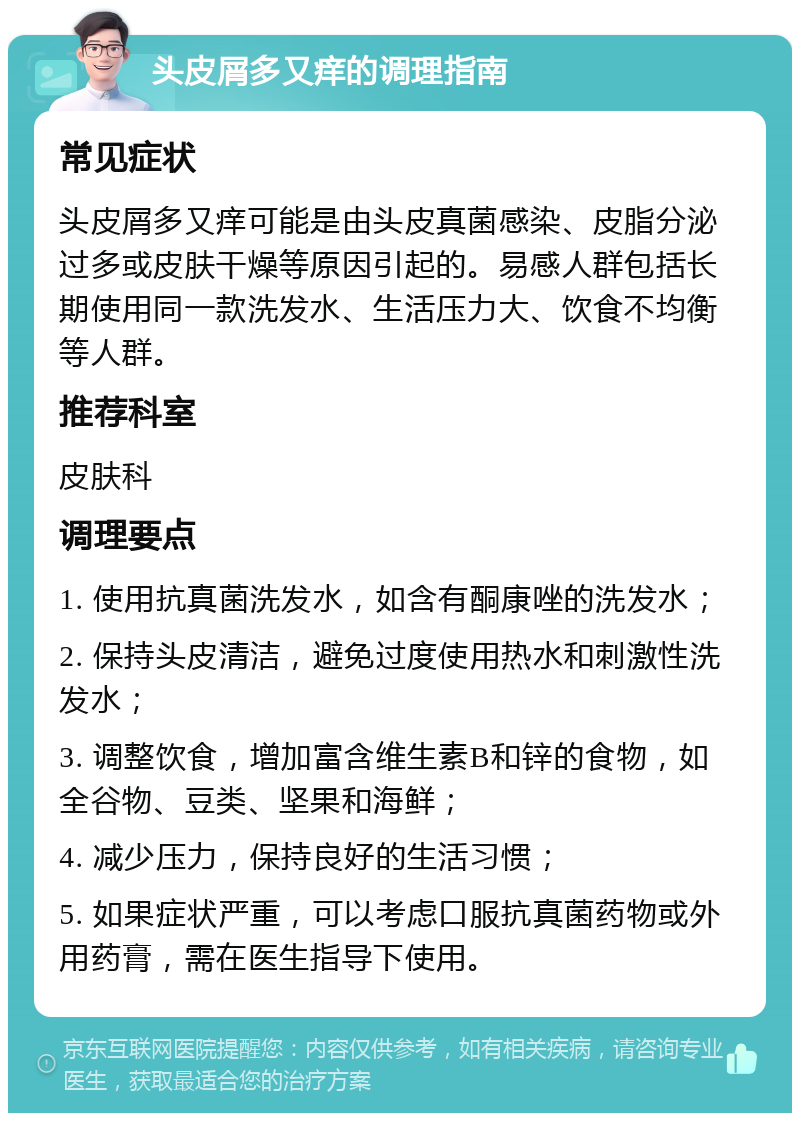 头皮屑多又痒的调理指南 常见症状 头皮屑多又痒可能是由头皮真菌感染、皮脂分泌过多或皮肤干燥等原因引起的。易感人群包括长期使用同一款洗发水、生活压力大、饮食不均衡等人群。 推荐科室 皮肤科 调理要点 1. 使用抗真菌洗发水，如含有酮康唑的洗发水； 2. 保持头皮清洁，避免过度使用热水和刺激性洗发水； 3. 调整饮食，增加富含维生素B和锌的食物，如全谷物、豆类、坚果和海鲜； 4. 减少压力，保持良好的生活习惯； 5. 如果症状严重，可以考虑口服抗真菌药物或外用药膏，需在医生指导下使用。