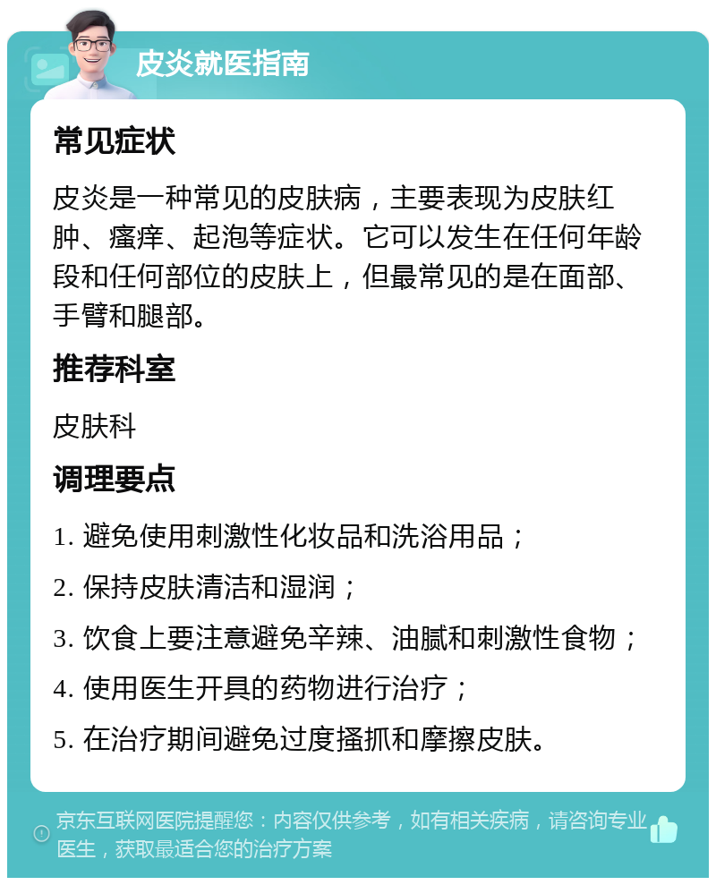 皮炎就医指南 常见症状 皮炎是一种常见的皮肤病，主要表现为皮肤红肿、瘙痒、起泡等症状。它可以发生在任何年龄段和任何部位的皮肤上，但最常见的是在面部、手臂和腿部。 推荐科室 皮肤科 调理要点 1. 避免使用刺激性化妆品和洗浴用品； 2. 保持皮肤清洁和湿润； 3. 饮食上要注意避免辛辣、油腻和刺激性食物； 4. 使用医生开具的药物进行治疗； 5. 在治疗期间避免过度搔抓和摩擦皮肤。