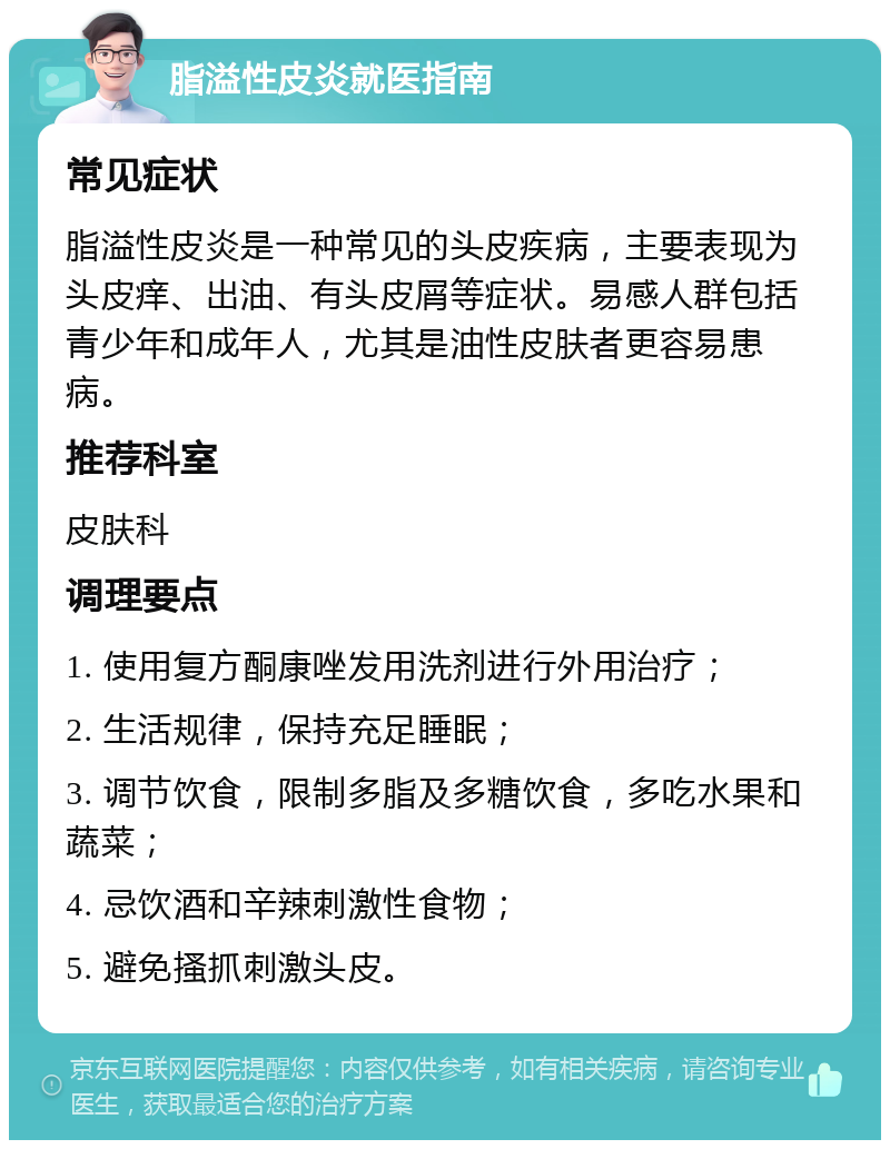 脂溢性皮炎就医指南 常见症状 脂溢性皮炎是一种常见的头皮疾病，主要表现为头皮痒、出油、有头皮屑等症状。易感人群包括青少年和成年人，尤其是油性皮肤者更容易患病。 推荐科室 皮肤科 调理要点 1. 使用复方酮康唑发用洗剂进行外用治疗； 2. 生活规律，保持充足睡眠； 3. 调节饮食，限制多脂及多糖饮食，多吃水果和蔬菜； 4. 忌饮酒和辛辣刺激性食物； 5. 避免搔抓刺激头皮。