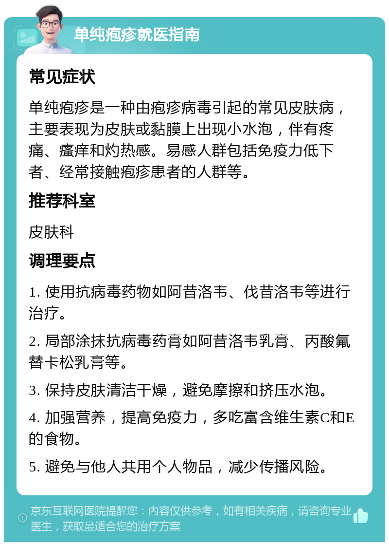 单纯疱疹就医指南 常见症状 单纯疱疹是一种由疱疹病毒引起的常见皮肤病，主要表现为皮肤或黏膜上出现小水泡，伴有疼痛、瘙痒和灼热感。易感人群包括免疫力低下者、经常接触疱疹患者的人群等。 推荐科室 皮肤科 调理要点 1. 使用抗病毒药物如阿昔洛韦、伐昔洛韦等进行治疗。 2. 局部涂抹抗病毒药膏如阿昔洛韦乳膏、丙酸氟替卡松乳膏等。 3. 保持皮肤清洁干燥，避免摩擦和挤压水泡。 4. 加强营养，提高免疫力，多吃富含维生素C和E的食物。 5. 避免与他人共用个人物品，减少传播风险。