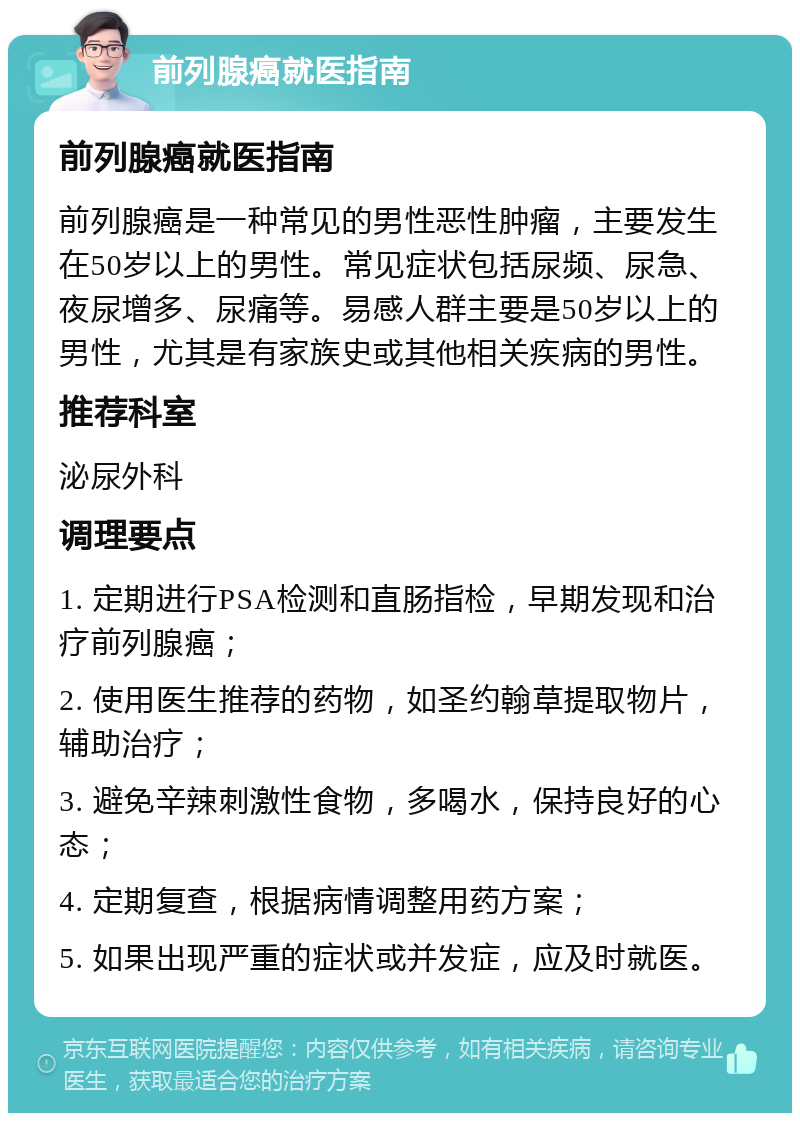 前列腺癌就医指南 前列腺癌就医指南 前列腺癌是一种常见的男性恶性肿瘤，主要发生在50岁以上的男性。常见症状包括尿频、尿急、夜尿增多、尿痛等。易感人群主要是50岁以上的男性，尤其是有家族史或其他相关疾病的男性。 推荐科室 泌尿外科 调理要点 1. 定期进行PSA检测和直肠指检，早期发现和治疗前列腺癌； 2. 使用医生推荐的药物，如圣约翰草提取物片，辅助治疗； 3. 避免辛辣刺激性食物，多喝水，保持良好的心态； 4. 定期复查，根据病情调整用药方案； 5. 如果出现严重的症状或并发症，应及时就医。