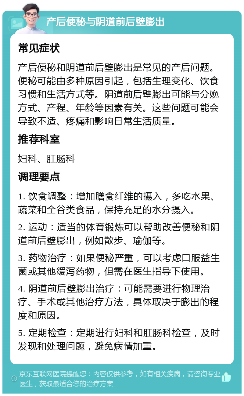 产后便秘与阴道前后壁膨出 常见症状 产后便秘和阴道前后壁膨出是常见的产后问题。便秘可能由多种原因引起，包括生理变化、饮食习惯和生活方式等。阴道前后壁膨出可能与分娩方式、产程、年龄等因素有关。这些问题可能会导致不适、疼痛和影响日常生活质量。 推荐科室 妇科、肛肠科 调理要点 1. 饮食调整：增加膳食纤维的摄入，多吃水果、蔬菜和全谷类食品，保持充足的水分摄入。 2. 运动：适当的体育锻炼可以帮助改善便秘和阴道前后壁膨出，例如散步、瑜伽等。 3. 药物治疗：如果便秘严重，可以考虑口服益生菌或其他缓泻药物，但需在医生指导下使用。 4. 阴道前后壁膨出治疗：可能需要进行物理治疗、手术或其他治疗方法，具体取决于膨出的程度和原因。 5. 定期检查：定期进行妇科和肛肠科检查，及时发现和处理问题，避免病情加重。