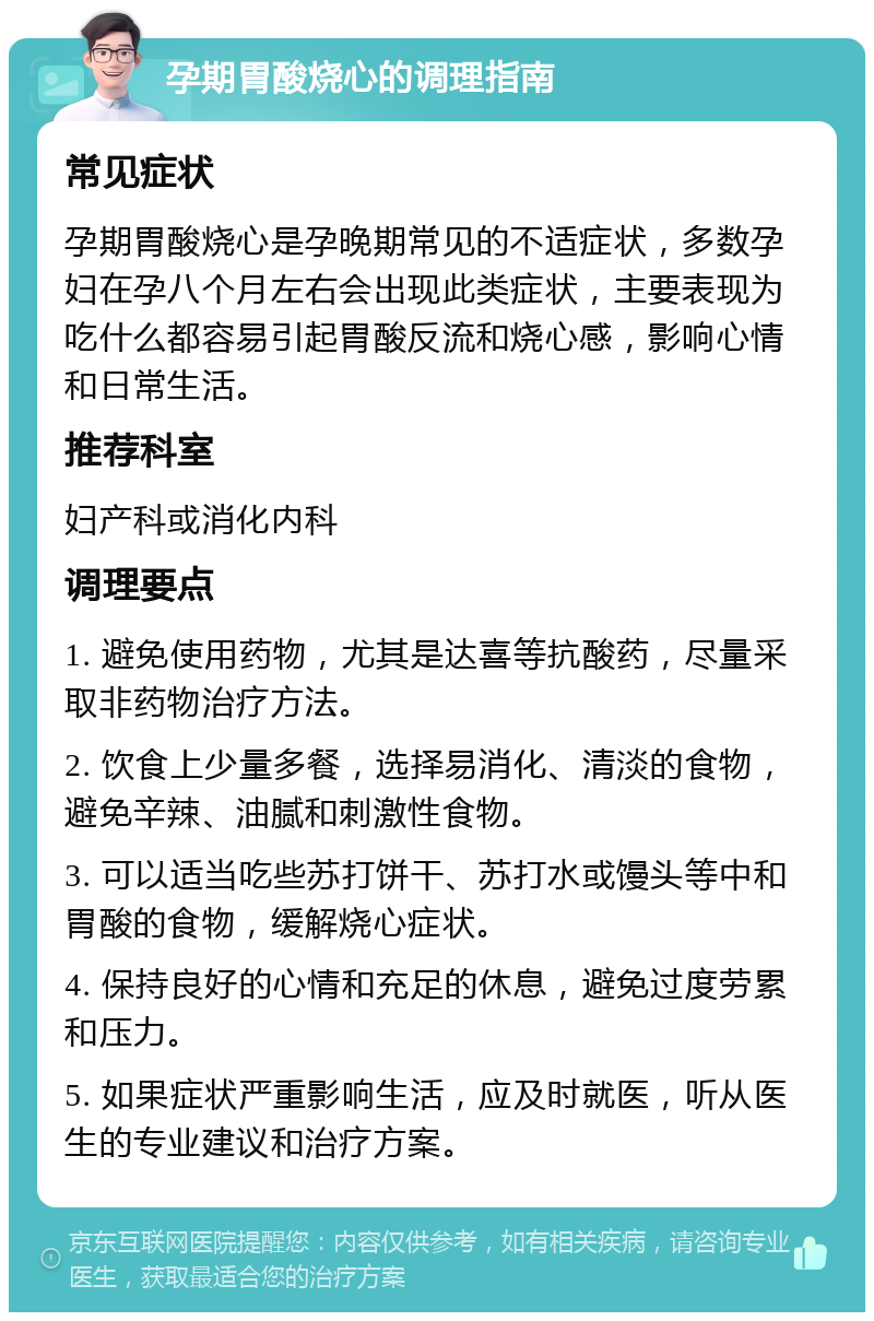 孕期胃酸烧心的调理指南 常见症状 孕期胃酸烧心是孕晚期常见的不适症状，多数孕妇在孕八个月左右会出现此类症状，主要表现为吃什么都容易引起胃酸反流和烧心感，影响心情和日常生活。 推荐科室 妇产科或消化内科 调理要点 1. 避免使用药物，尤其是达喜等抗酸药，尽量采取非药物治疗方法。 2. 饮食上少量多餐，选择易消化、清淡的食物，避免辛辣、油腻和刺激性食物。 3. 可以适当吃些苏打饼干、苏打水或馒头等中和胃酸的食物，缓解烧心症状。 4. 保持良好的心情和充足的休息，避免过度劳累和压力。 5. 如果症状严重影响生活，应及时就医，听从医生的专业建议和治疗方案。