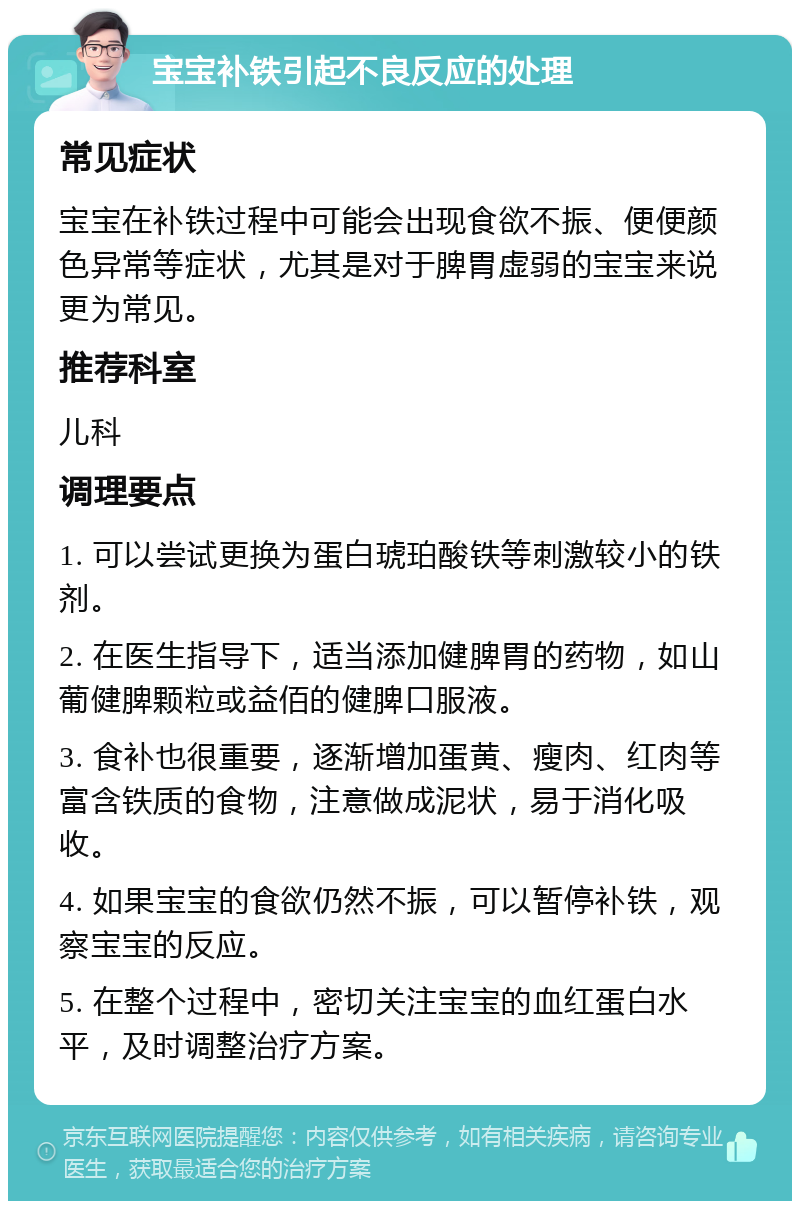 宝宝补铁引起不良反应的处理 常见症状 宝宝在补铁过程中可能会出现食欲不振、便便颜色异常等症状，尤其是对于脾胃虚弱的宝宝来说更为常见。 推荐科室 儿科 调理要点 1. 可以尝试更换为蛋白琥珀酸铁等刺激较小的铁剂。 2. 在医生指导下，适当添加健脾胃的药物，如山葡健脾颗粒或益佰的健脾口服液。 3. 食补也很重要，逐渐增加蛋黄、瘦肉、红肉等富含铁质的食物，注意做成泥状，易于消化吸收。 4. 如果宝宝的食欲仍然不振，可以暂停补铁，观察宝宝的反应。 5. 在整个过程中，密切关注宝宝的血红蛋白水平，及时调整治疗方案。