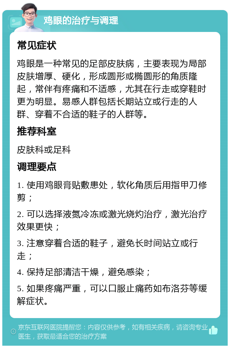 鸡眼的治疗与调理 常见症状 鸡眼是一种常见的足部皮肤病，主要表现为局部皮肤增厚、硬化，形成圆形或椭圆形的角质隆起，常伴有疼痛和不适感，尤其在行走或穿鞋时更为明显。易感人群包括长期站立或行走的人群、穿着不合适的鞋子的人群等。 推荐科室 皮肤科或足科 调理要点 1. 使用鸡眼膏贴敷患处，软化角质后用指甲刀修剪； 2. 可以选择液氮冷冻或激光烧灼治疗，激光治疗效果更快； 3. 注意穿着合适的鞋子，避免长时间站立或行走； 4. 保持足部清洁干燥，避免感染； 5. 如果疼痛严重，可以口服止痛药如布洛芬等缓解症状。