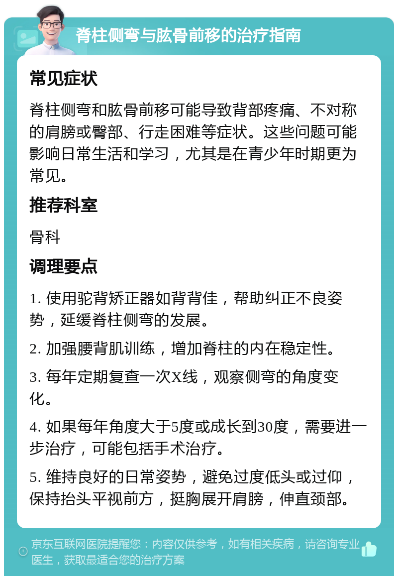 脊柱侧弯与肱骨前移的治疗指南 常见症状 脊柱侧弯和肱骨前移可能导致背部疼痛、不对称的肩膀或臀部、行走困难等症状。这些问题可能影响日常生活和学习，尤其是在青少年时期更为常见。 推荐科室 骨科 调理要点 1. 使用驼背矫正器如背背佳，帮助纠正不良姿势，延缓脊柱侧弯的发展。 2. 加强腰背肌训练，增加脊柱的内在稳定性。 3. 每年定期复查一次X线，观察侧弯的角度变化。 4. 如果每年角度大于5度或成长到30度，需要进一步治疗，可能包括手术治疗。 5. 维持良好的日常姿势，避免过度低头或过仰，保持抬头平视前方，挺胸展开肩膀，伸直颈部。