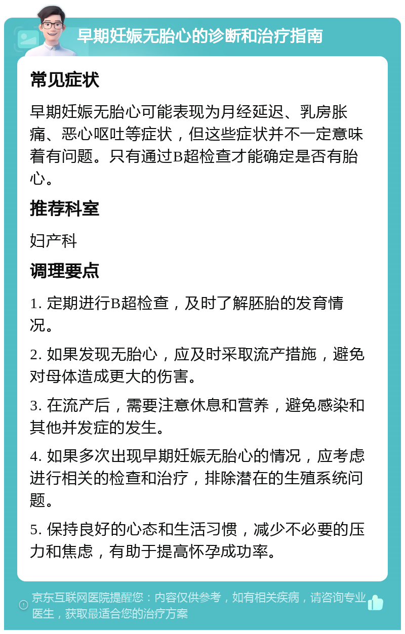 早期妊娠无胎心的诊断和治疗指南 常见症状 早期妊娠无胎心可能表现为月经延迟、乳房胀痛、恶心呕吐等症状，但这些症状并不一定意味着有问题。只有通过B超检查才能确定是否有胎心。 推荐科室 妇产科 调理要点 1. 定期进行B超检查，及时了解胚胎的发育情况。 2. 如果发现无胎心，应及时采取流产措施，避免对母体造成更大的伤害。 3. 在流产后，需要注意休息和营养，避免感染和其他并发症的发生。 4. 如果多次出现早期妊娠无胎心的情况，应考虑进行相关的检查和治疗，排除潜在的生殖系统问题。 5. 保持良好的心态和生活习惯，减少不必要的压力和焦虑，有助于提高怀孕成功率。