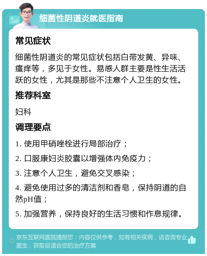 细菌性阴道炎就医指南 常见症状 细菌性阴道炎的常见症状包括白带发黄、异味、瘙痒等，多见于女性。易感人群主要是性生活活跃的女性，尤其是那些不注意个人卫生的女性。 推荐科室 妇科 调理要点 1. 使用甲硝唑栓进行局部治疗； 2. 口服康妇炎胶囊以增强体内免疫力； 3. 注意个人卫生，避免交叉感染； 4. 避免使用过多的清洁剂和香皂，保持阴道的自然pH值； 5. 加强营养，保持良好的生活习惯和作息规律。