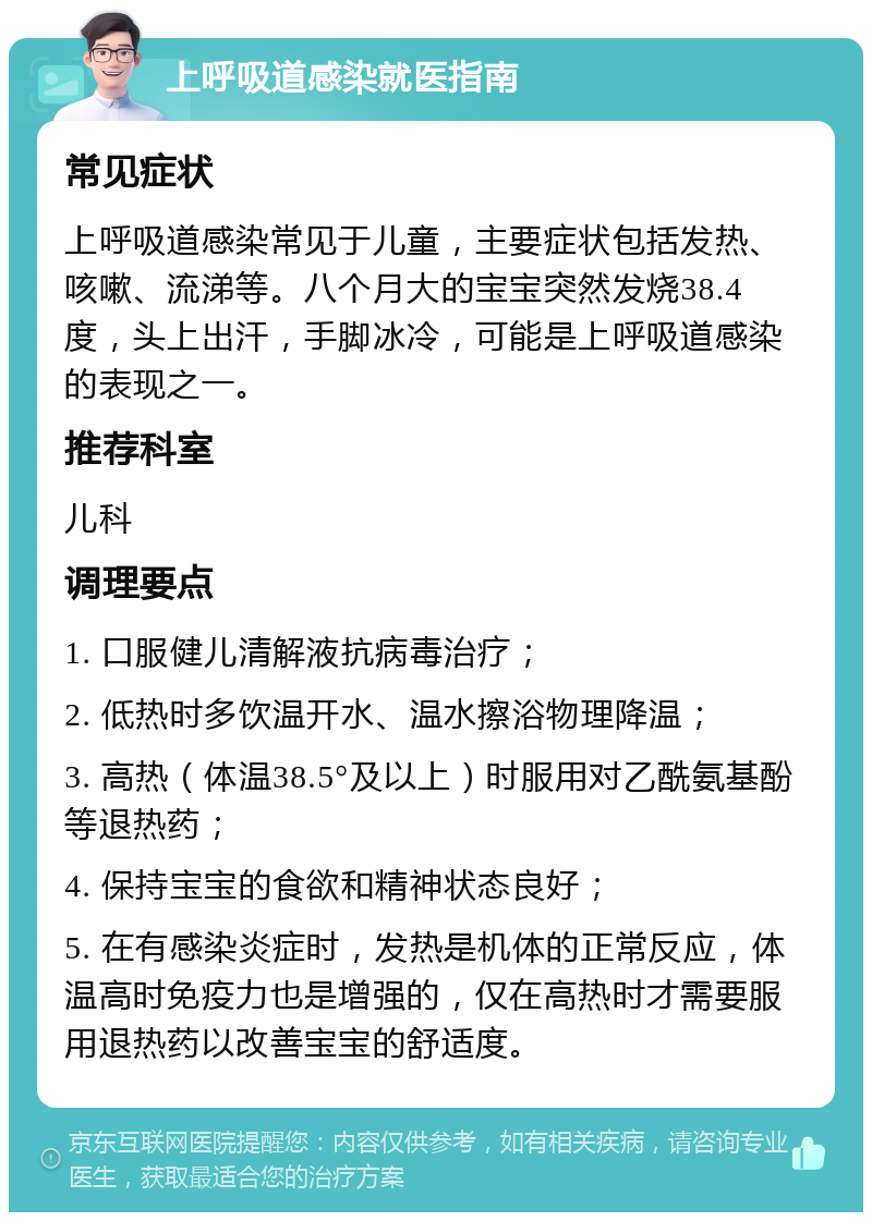 上呼吸道感染就医指南 常见症状 上呼吸道感染常见于儿童，主要症状包括发热、咳嗽、流涕等。八个月大的宝宝突然发烧38.4度，头上出汗，手脚冰冷，可能是上呼吸道感染的表现之一。 推荐科室 儿科 调理要点 1. 口服健儿清解液抗病毒治疗； 2. 低热时多饮温开水、温水擦浴物理降温； 3. 高热（体温38.5°及以上）时服用对乙酰氨基酚等退热药； 4. 保持宝宝的食欲和精神状态良好； 5. 在有感染炎症时，发热是机体的正常反应，体温高时免疫力也是增强的，仅在高热时才需要服用退热药以改善宝宝的舒适度。