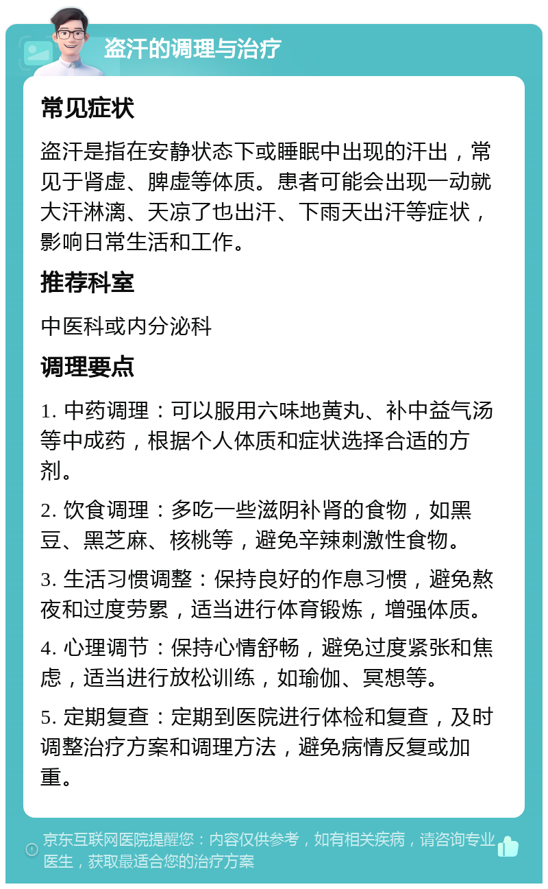 盗汗的调理与治疗 常见症状 盗汗是指在安静状态下或睡眠中出现的汗出，常见于肾虚、脾虚等体质。患者可能会出现一动就大汗淋漓、天凉了也出汗、下雨天出汗等症状，影响日常生活和工作。 推荐科室 中医科或内分泌科 调理要点 1. 中药调理：可以服用六味地黄丸、补中益气汤等中成药，根据个人体质和症状选择合适的方剂。 2. 饮食调理：多吃一些滋阴补肾的食物，如黑豆、黑芝麻、核桃等，避免辛辣刺激性食物。 3. 生活习惯调整：保持良好的作息习惯，避免熬夜和过度劳累，适当进行体育锻炼，增强体质。 4. 心理调节：保持心情舒畅，避免过度紧张和焦虑，适当进行放松训练，如瑜伽、冥想等。 5. 定期复查：定期到医院进行体检和复查，及时调整治疗方案和调理方法，避免病情反复或加重。