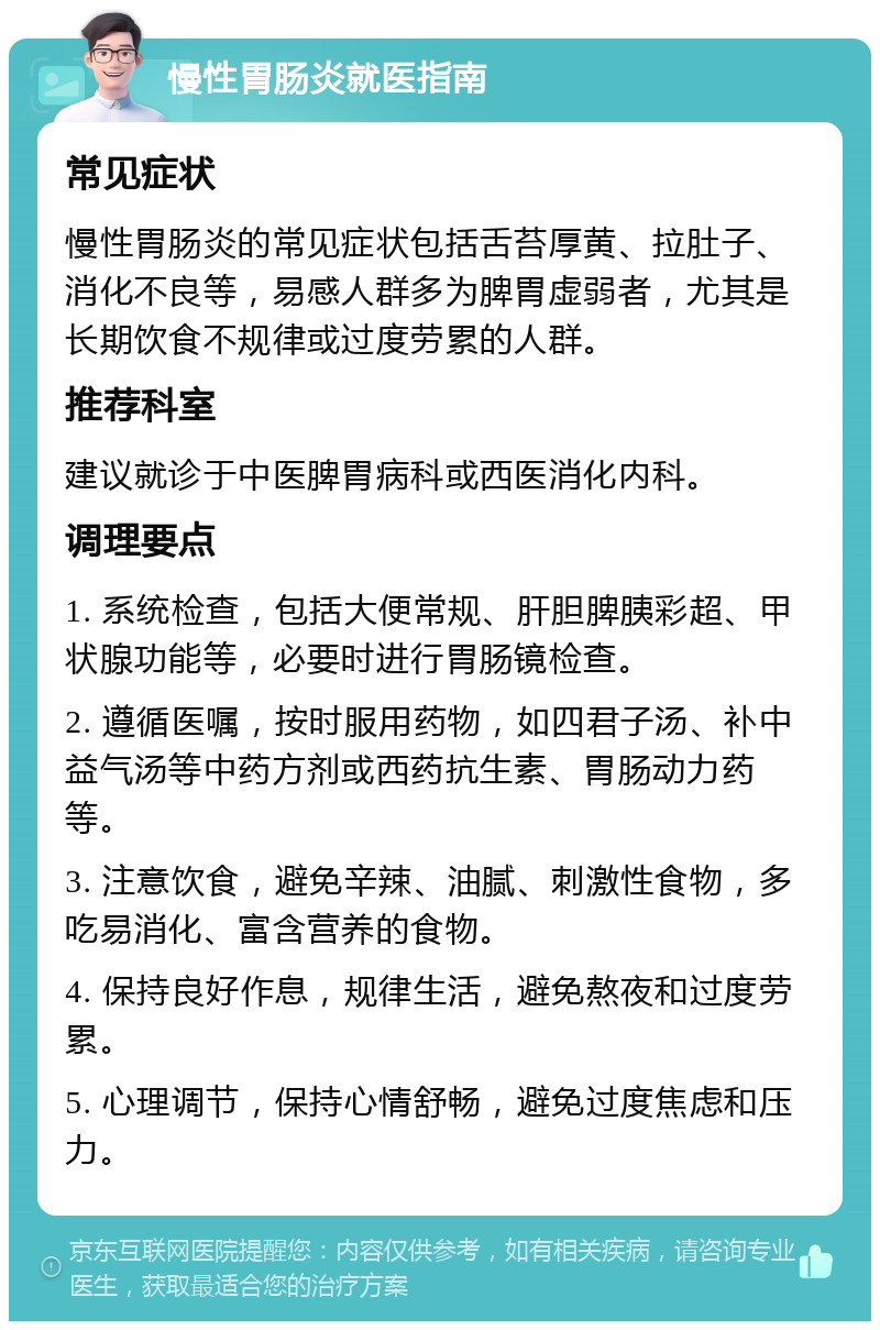 慢性胃肠炎就医指南 常见症状 慢性胃肠炎的常见症状包括舌苔厚黄、拉肚子、消化不良等，易感人群多为脾胃虚弱者，尤其是长期饮食不规律或过度劳累的人群。 推荐科室 建议就诊于中医脾胃病科或西医消化内科。 调理要点 1. 系统检查，包括大便常规、肝胆脾胰彩超、甲状腺功能等，必要时进行胃肠镜检查。 2. 遵循医嘱，按时服用药物，如四君子汤、补中益气汤等中药方剂或西药抗生素、胃肠动力药等。 3. 注意饮食，避免辛辣、油腻、刺激性食物，多吃易消化、富含营养的食物。 4. 保持良好作息，规律生活，避免熬夜和过度劳累。 5. 心理调节，保持心情舒畅，避免过度焦虑和压力。