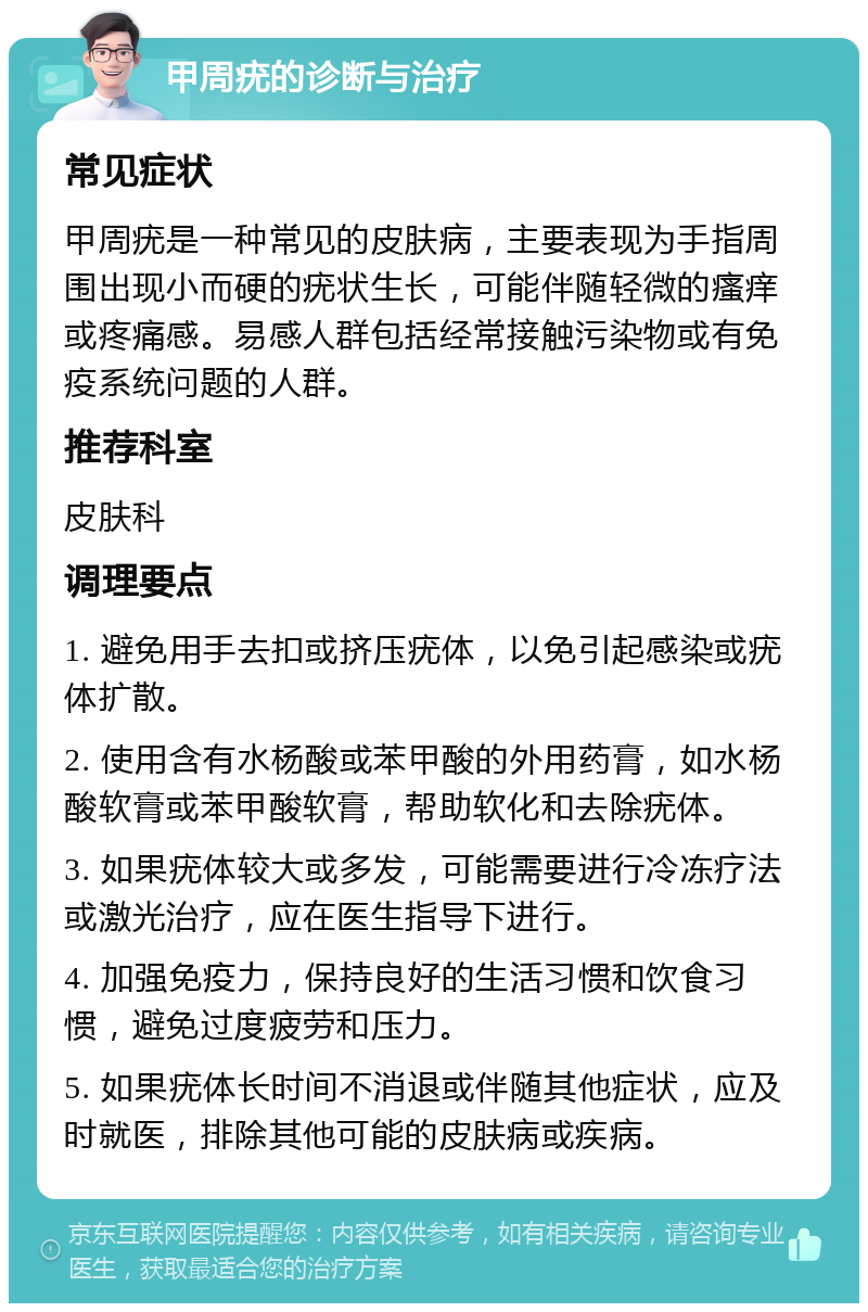 甲周疣的诊断与治疗 常见症状 甲周疣是一种常见的皮肤病，主要表现为手指周围出现小而硬的疣状生长，可能伴随轻微的瘙痒或疼痛感。易感人群包括经常接触污染物或有免疫系统问题的人群。 推荐科室 皮肤科 调理要点 1. 避免用手去扣或挤压疣体，以免引起感染或疣体扩散。 2. 使用含有水杨酸或苯甲酸的外用药膏，如水杨酸软膏或苯甲酸软膏，帮助软化和去除疣体。 3. 如果疣体较大或多发，可能需要进行冷冻疗法或激光治疗，应在医生指导下进行。 4. 加强免疫力，保持良好的生活习惯和饮食习惯，避免过度疲劳和压力。 5. 如果疣体长时间不消退或伴随其他症状，应及时就医，排除其他可能的皮肤病或疾病。