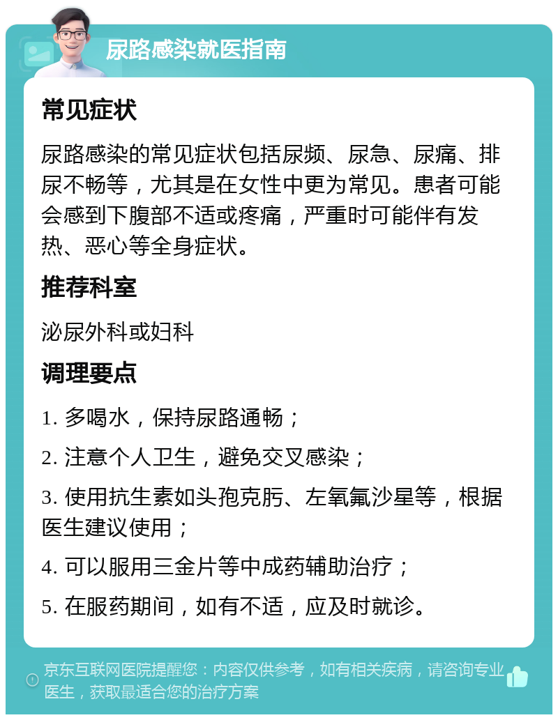 尿路感染就医指南 常见症状 尿路感染的常见症状包括尿频、尿急、尿痛、排尿不畅等，尤其是在女性中更为常见。患者可能会感到下腹部不适或疼痛，严重时可能伴有发热、恶心等全身症状。 推荐科室 泌尿外科或妇科 调理要点 1. 多喝水，保持尿路通畅； 2. 注意个人卫生，避免交叉感染； 3. 使用抗生素如头孢克肟、左氧氟沙星等，根据医生建议使用； 4. 可以服用三金片等中成药辅助治疗； 5. 在服药期间，如有不适，应及时就诊。