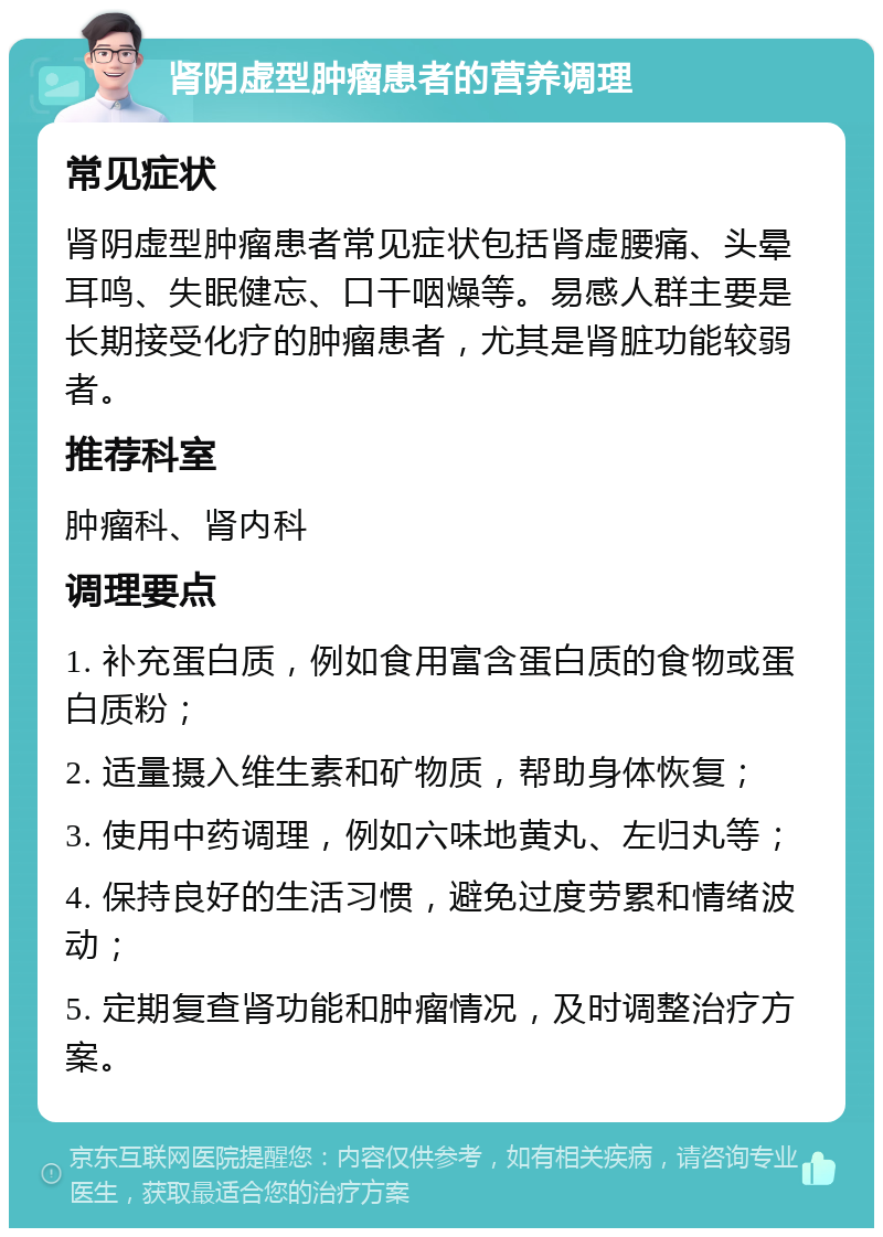 肾阴虚型肿瘤患者的营养调理 常见症状 肾阴虚型肿瘤患者常见症状包括肾虚腰痛、头晕耳鸣、失眠健忘、口干咽燥等。易感人群主要是长期接受化疗的肿瘤患者，尤其是肾脏功能较弱者。 推荐科室 肿瘤科、肾内科 调理要点 1. 补充蛋白质，例如食用富含蛋白质的食物或蛋白质粉； 2. 适量摄入维生素和矿物质，帮助身体恢复； 3. 使用中药调理，例如六味地黄丸、左归丸等； 4. 保持良好的生活习惯，避免过度劳累和情绪波动； 5. 定期复查肾功能和肿瘤情况，及时调整治疗方案。