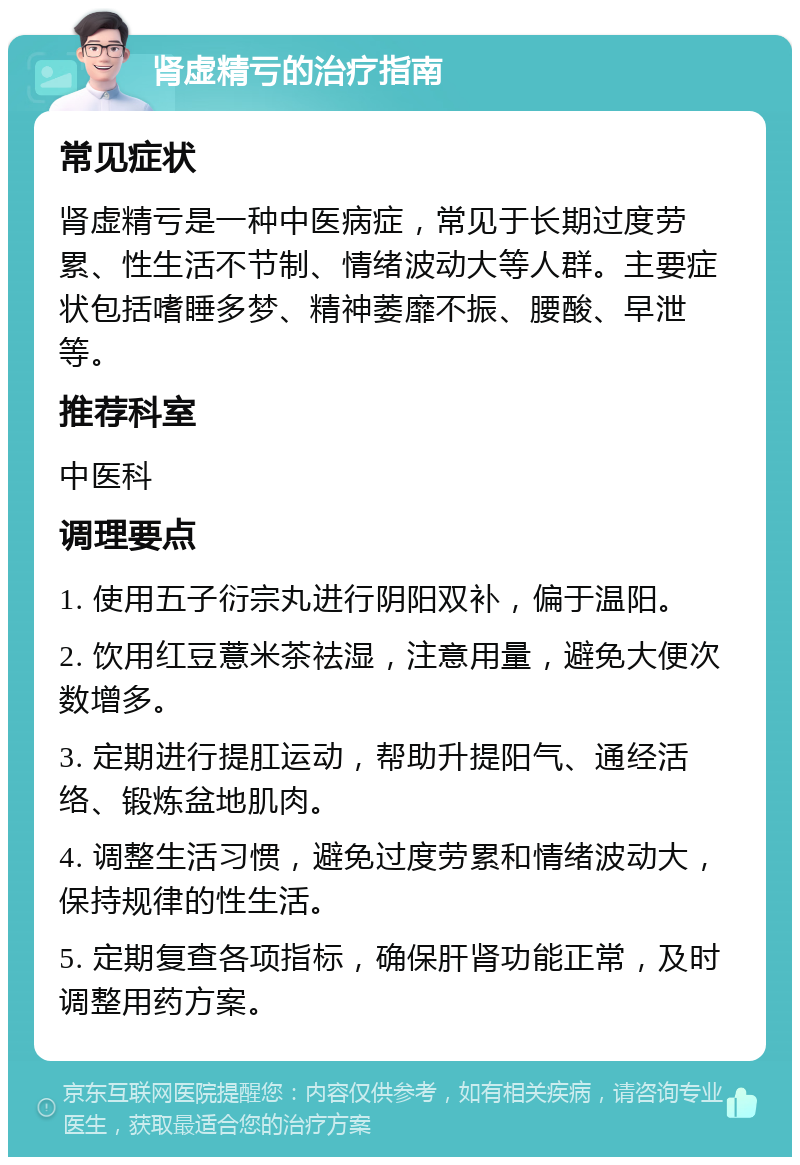 肾虚精亏的治疗指南 常见症状 肾虚精亏是一种中医病症，常见于长期过度劳累、性生活不节制、情绪波动大等人群。主要症状包括嗜睡多梦、精神萎靡不振、腰酸、早泄等。 推荐科室 中医科 调理要点 1. 使用五子衍宗丸进行阴阳双补，偏于温阳。 2. 饮用红豆薏米茶祛湿，注意用量，避免大便次数增多。 3. 定期进行提肛运动，帮助升提阳气、通经活络、锻炼盆地肌肉。 4. 调整生活习惯，避免过度劳累和情绪波动大，保持规律的性生活。 5. 定期复查各项指标，确保肝肾功能正常，及时调整用药方案。