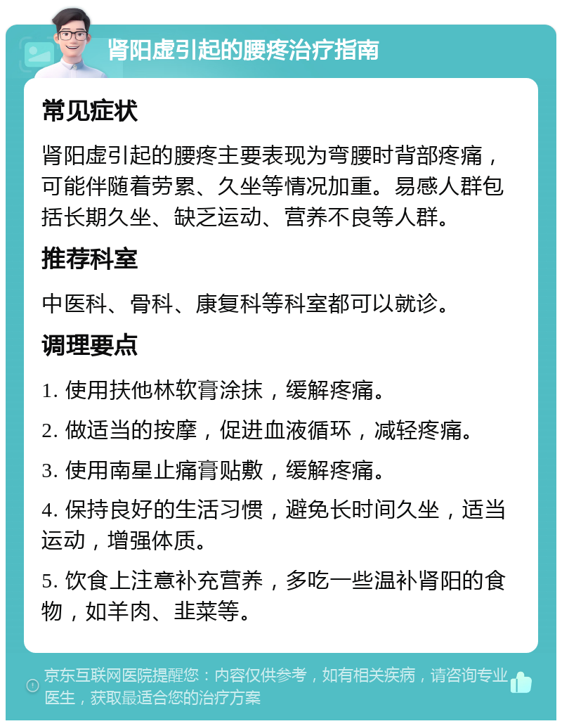 肾阳虚引起的腰疼治疗指南 常见症状 肾阳虚引起的腰疼主要表现为弯腰时背部疼痛，可能伴随着劳累、久坐等情况加重。易感人群包括长期久坐、缺乏运动、营养不良等人群。 推荐科室 中医科、骨科、康复科等科室都可以就诊。 调理要点 1. 使用扶他林软膏涂抹，缓解疼痛。 2. 做适当的按摩，促进血液循环，减轻疼痛。 3. 使用南星止痛膏贴敷，缓解疼痛。 4. 保持良好的生活习惯，避免长时间久坐，适当运动，增强体质。 5. 饮食上注意补充营养，多吃一些温补肾阳的食物，如羊肉、韭菜等。