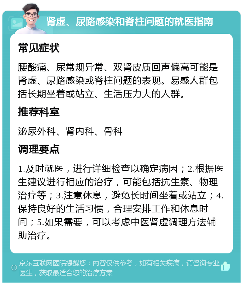 肾虚、尿路感染和脊柱问题的就医指南 常见症状 腰酸痛、尿常规异常、双肾皮质回声偏高可能是肾虚、尿路感染或脊柱问题的表现。易感人群包括长期坐着或站立、生活压力大的人群。 推荐科室 泌尿外科、肾内科、骨科 调理要点 1.及时就医，进行详细检查以确定病因；2.根据医生建议进行相应的治疗，可能包括抗生素、物理治疗等；3.注意休息，避免长时间坐着或站立；4.保持良好的生活习惯，合理安排工作和休息时间；5.如果需要，可以考虑中医肾虚调理方法辅助治疗。