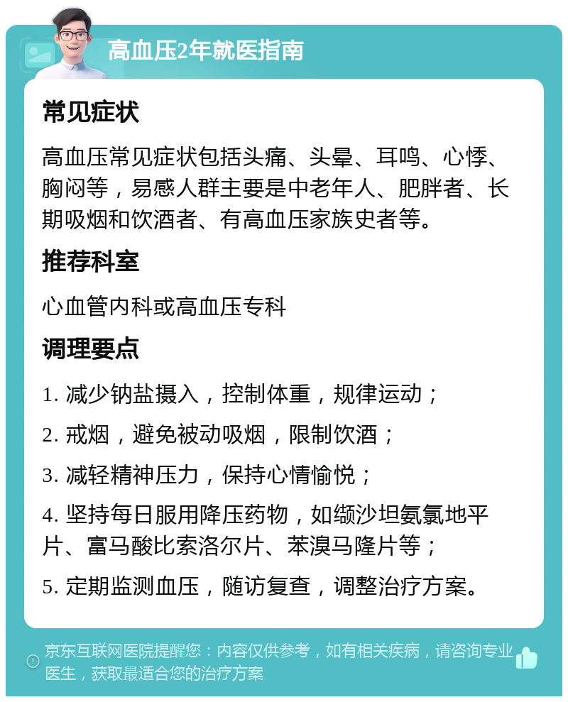 高血压2年就医指南 常见症状 高血压常见症状包括头痛、头晕、耳鸣、心悸、胸闷等，易感人群主要是中老年人、肥胖者、长期吸烟和饮酒者、有高血压家族史者等。 推荐科室 心血管内科或高血压专科 调理要点 1. 减少钠盐摄入，控制体重，规律运动； 2. 戒烟，避免被动吸烟，限制饮酒； 3. 减轻精神压力，保持心情愉悦； 4. 坚持每日服用降压药物，如缬沙坦氨氯地平片、富马酸比索洛尔片、苯溴马隆片等； 5. 定期监测血压，随访复查，调整治疗方案。