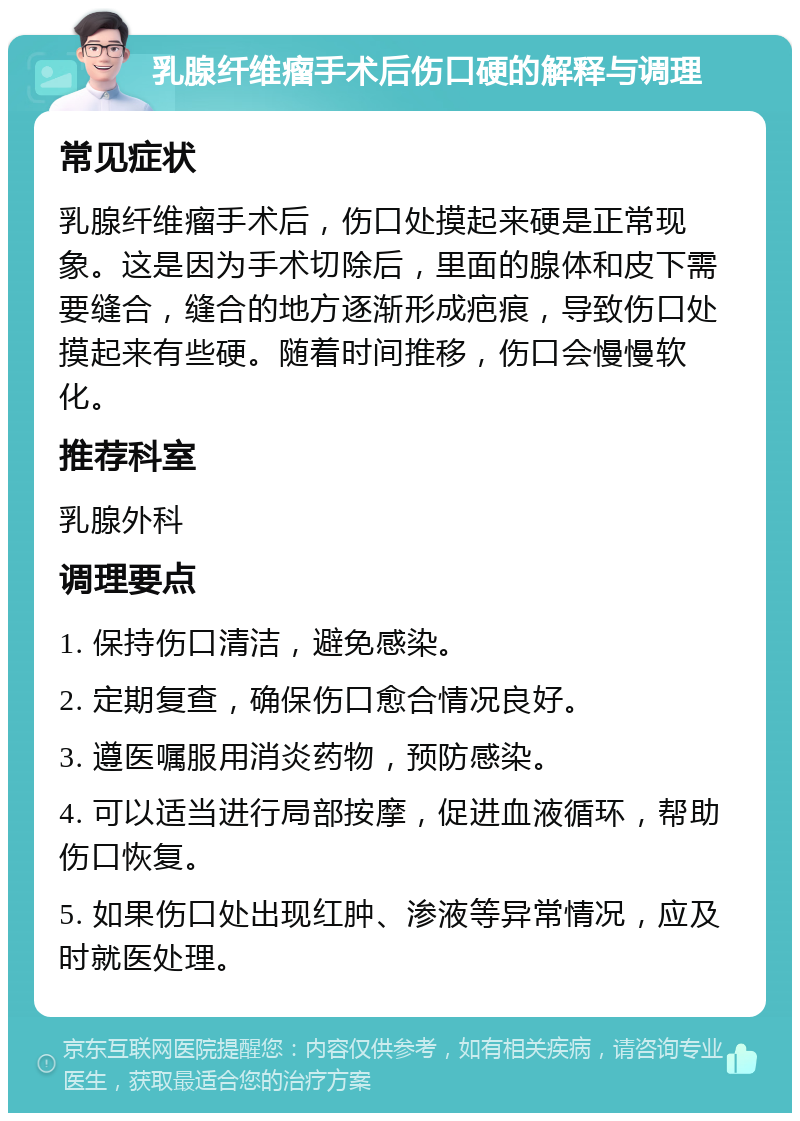 乳腺纤维瘤手术后伤口硬的解释与调理 常见症状 乳腺纤维瘤手术后，伤口处摸起来硬是正常现象。这是因为手术切除后，里面的腺体和皮下需要缝合，缝合的地方逐渐形成疤痕，导致伤口处摸起来有些硬。随着时间推移，伤口会慢慢软化。 推荐科室 乳腺外科 调理要点 1. 保持伤口清洁，避免感染。 2. 定期复查，确保伤口愈合情况良好。 3. 遵医嘱服用消炎药物，预防感染。 4. 可以适当进行局部按摩，促进血液循环，帮助伤口恢复。 5. 如果伤口处出现红肿、渗液等异常情况，应及时就医处理。