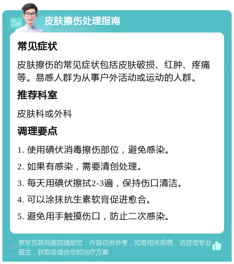 皮肤擦伤处理指南 常见症状 皮肤擦伤的常见症状包括皮肤破损、红肿、疼痛等。易感人群为从事户外活动或运动的人群。 推荐科室 皮肤科或外科 调理要点 1. 使用碘伏消毒擦伤部位，避免感染。 2. 如果有感染，需要清创处理。 3. 每天用碘伏擦拭2-3遍，保持伤口清洁。 4. 可以涂抹抗生素软膏促进愈合。 5. 避免用手触摸伤口，防止二次感染。