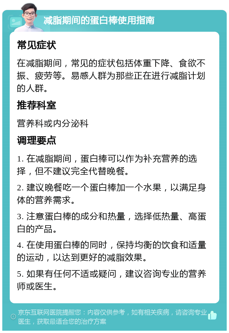 减脂期间的蛋白棒使用指南 常见症状 在减脂期间，常见的症状包括体重下降、食欲不振、疲劳等。易感人群为那些正在进行减脂计划的人群。 推荐科室 营养科或内分泌科 调理要点 1. 在减脂期间，蛋白棒可以作为补充营养的选择，但不建议完全代替晚餐。 2. 建议晚餐吃一个蛋白棒加一个水果，以满足身体的营养需求。 3. 注意蛋白棒的成分和热量，选择低热量、高蛋白的产品。 4. 在使用蛋白棒的同时，保持均衡的饮食和适量的运动，以达到更好的减脂效果。 5. 如果有任何不适或疑问，建议咨询专业的营养师或医生。