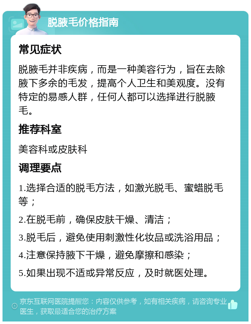 脱腋毛价格指南 常见症状 脱腋毛并非疾病，而是一种美容行为，旨在去除腋下多余的毛发，提高个人卫生和美观度。没有特定的易感人群，任何人都可以选择进行脱腋毛。 推荐科室 美容科或皮肤科 调理要点 1.选择合适的脱毛方法，如激光脱毛、蜜蜡脱毛等； 2.在脱毛前，确保皮肤干燥、清洁； 3.脱毛后，避免使用刺激性化妆品或洗浴用品； 4.注意保持腋下干燥，避免摩擦和感染； 5.如果出现不适或异常反应，及时就医处理。