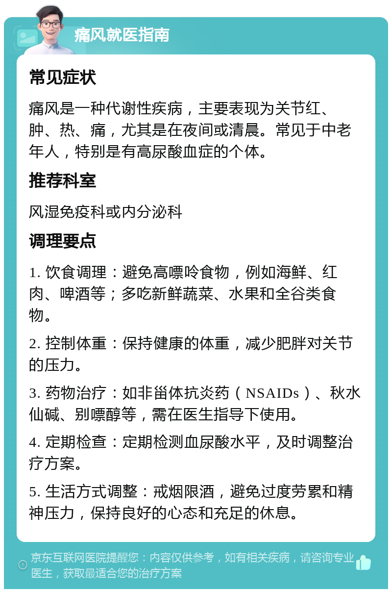 痛风就医指南 常见症状 痛风是一种代谢性疾病，主要表现为关节红、肿、热、痛，尤其是在夜间或清晨。常见于中老年人，特别是有高尿酸血症的个体。 推荐科室 风湿免疫科或内分泌科 调理要点 1. 饮食调理：避免高嘌呤食物，例如海鲜、红肉、啤酒等；多吃新鲜蔬菜、水果和全谷类食物。 2. 控制体重：保持健康的体重，减少肥胖对关节的压力。 3. 药物治疗：如非甾体抗炎药（NSAIDs）、秋水仙碱、别嘌醇等，需在医生指导下使用。 4. 定期检查：定期检测血尿酸水平，及时调整治疗方案。 5. 生活方式调整：戒烟限酒，避免过度劳累和精神压力，保持良好的心态和充足的休息。