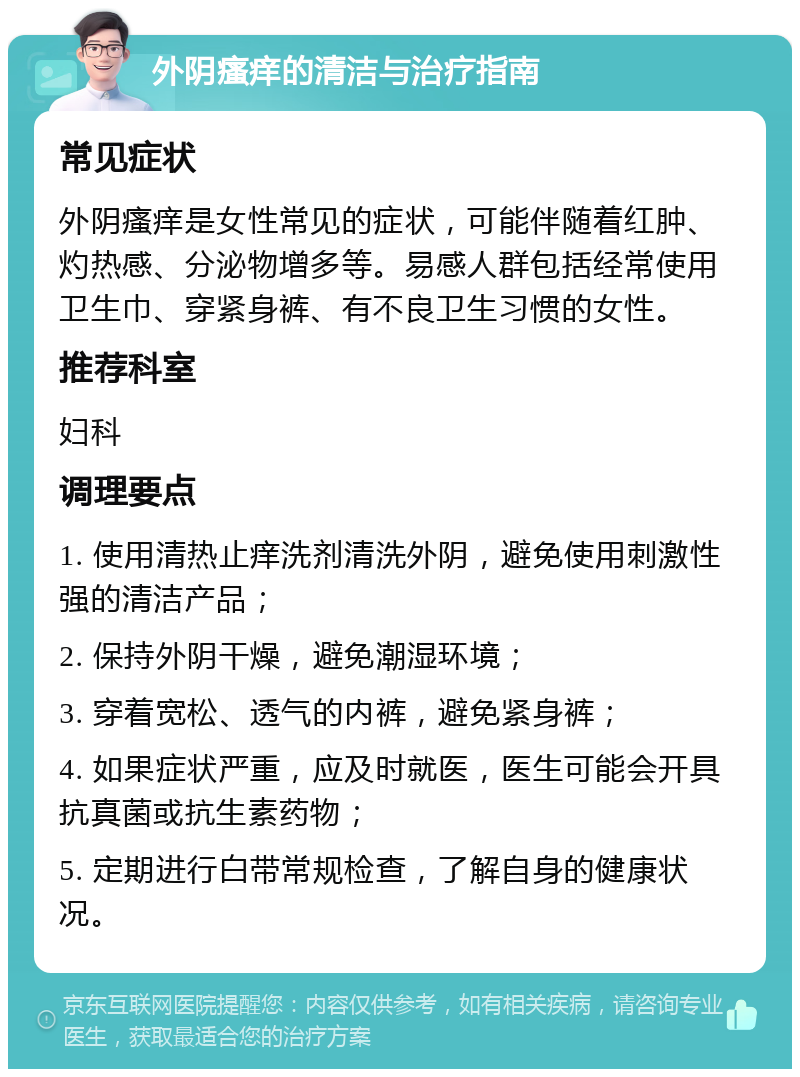 外阴瘙痒的清洁与治疗指南 常见症状 外阴瘙痒是女性常见的症状，可能伴随着红肿、灼热感、分泌物增多等。易感人群包括经常使用卫生巾、穿紧身裤、有不良卫生习惯的女性。 推荐科室 妇科 调理要点 1. 使用清热止痒洗剂清洗外阴，避免使用刺激性强的清洁产品； 2. 保持外阴干燥，避免潮湿环境； 3. 穿着宽松、透气的内裤，避免紧身裤； 4. 如果症状严重，应及时就医，医生可能会开具抗真菌或抗生素药物； 5. 定期进行白带常规检查，了解自身的健康状况。