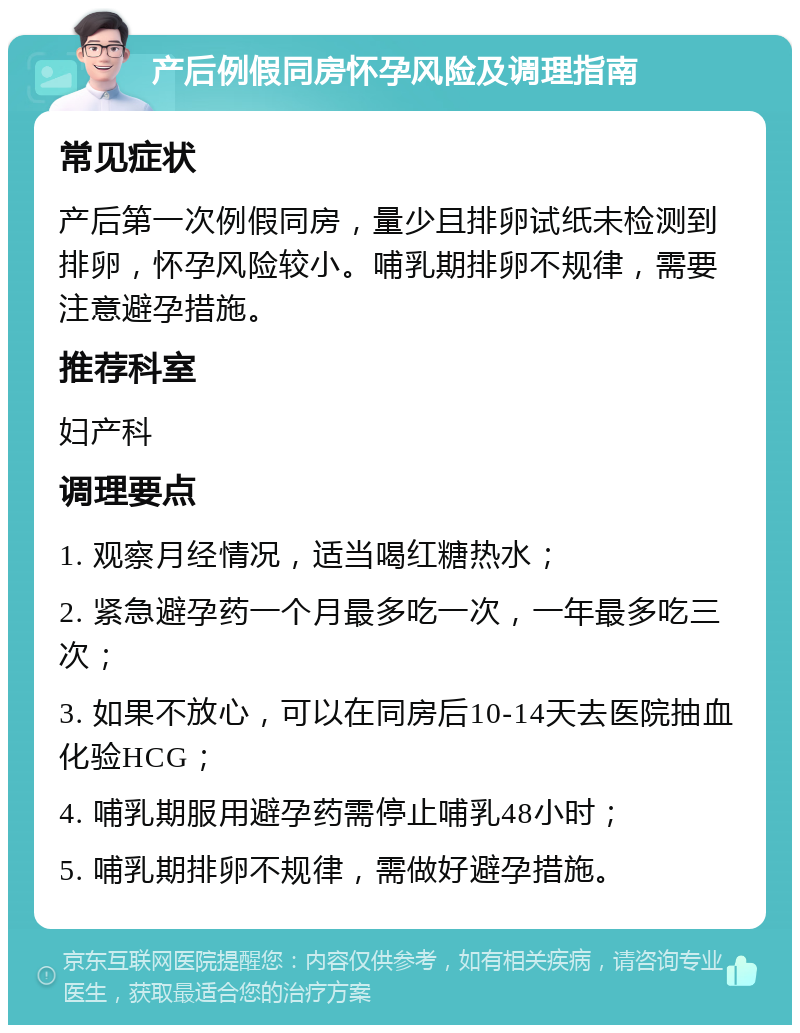 产后例假同房怀孕风险及调理指南 常见症状 产后第一次例假同房，量少且排卵试纸未检测到排卵，怀孕风险较小。哺乳期排卵不规律，需要注意避孕措施。 推荐科室 妇产科 调理要点 1. 观察月经情况，适当喝红糖热水； 2. 紧急避孕药一个月最多吃一次，一年最多吃三次； 3. 如果不放心，可以在同房后10-14天去医院抽血化验HCG； 4. 哺乳期服用避孕药需停止哺乳48小时； 5. 哺乳期排卵不规律，需做好避孕措施。