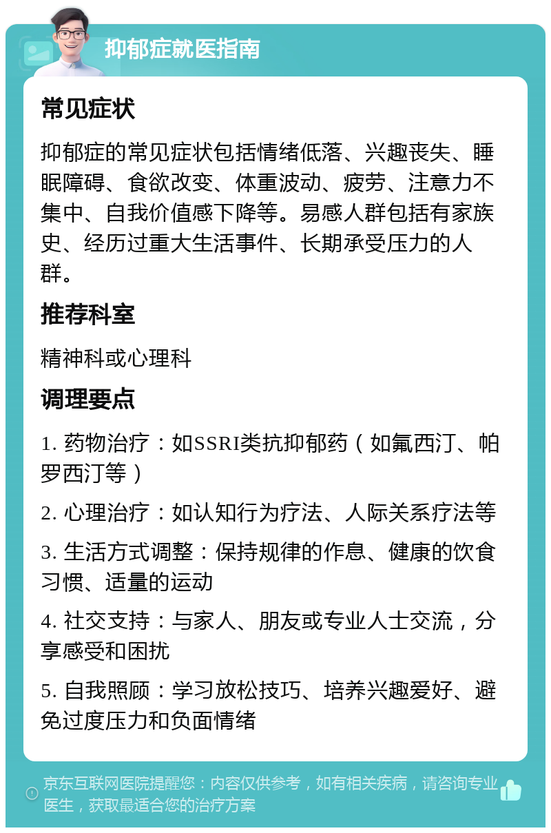 抑郁症就医指南 常见症状 抑郁症的常见症状包括情绪低落、兴趣丧失、睡眠障碍、食欲改变、体重波动、疲劳、注意力不集中、自我价值感下降等。易感人群包括有家族史、经历过重大生活事件、长期承受压力的人群。 推荐科室 精神科或心理科 调理要点 1. 药物治疗：如SSRI类抗抑郁药（如氟西汀、帕罗西汀等） 2. 心理治疗：如认知行为疗法、人际关系疗法等 3. 生活方式调整：保持规律的作息、健康的饮食习惯、适量的运动 4. 社交支持：与家人、朋友或专业人士交流，分享感受和困扰 5. 自我照顾：学习放松技巧、培养兴趣爱好、避免过度压力和负面情绪