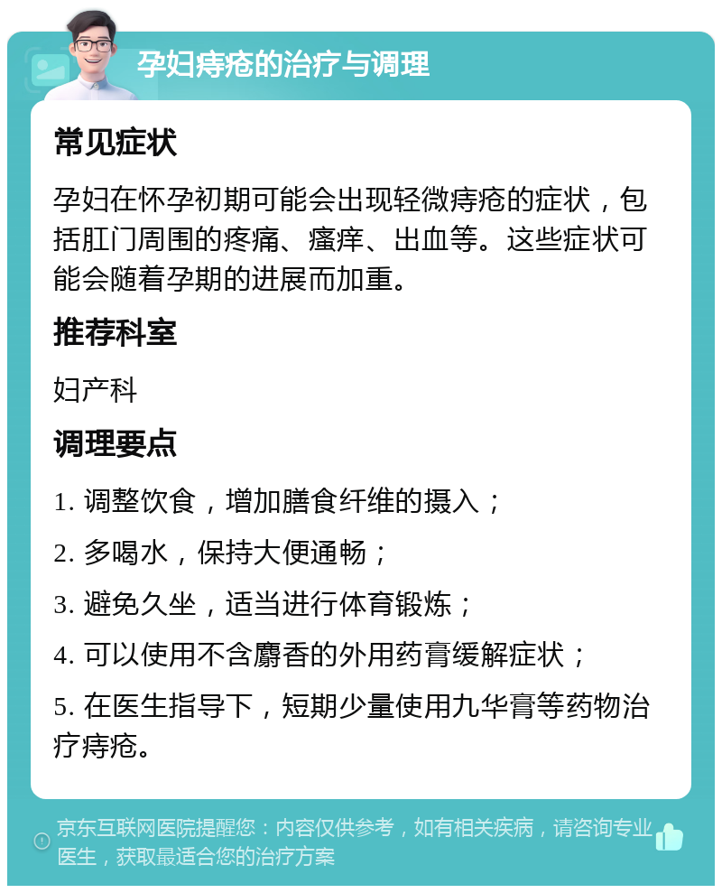 孕妇痔疮的治疗与调理 常见症状 孕妇在怀孕初期可能会出现轻微痔疮的症状，包括肛门周围的疼痛、瘙痒、出血等。这些症状可能会随着孕期的进展而加重。 推荐科室 妇产科 调理要点 1. 调整饮食，增加膳食纤维的摄入； 2. 多喝水，保持大便通畅； 3. 避免久坐，适当进行体育锻炼； 4. 可以使用不含麝香的外用药膏缓解症状； 5. 在医生指导下，短期少量使用九华膏等药物治疗痔疮。